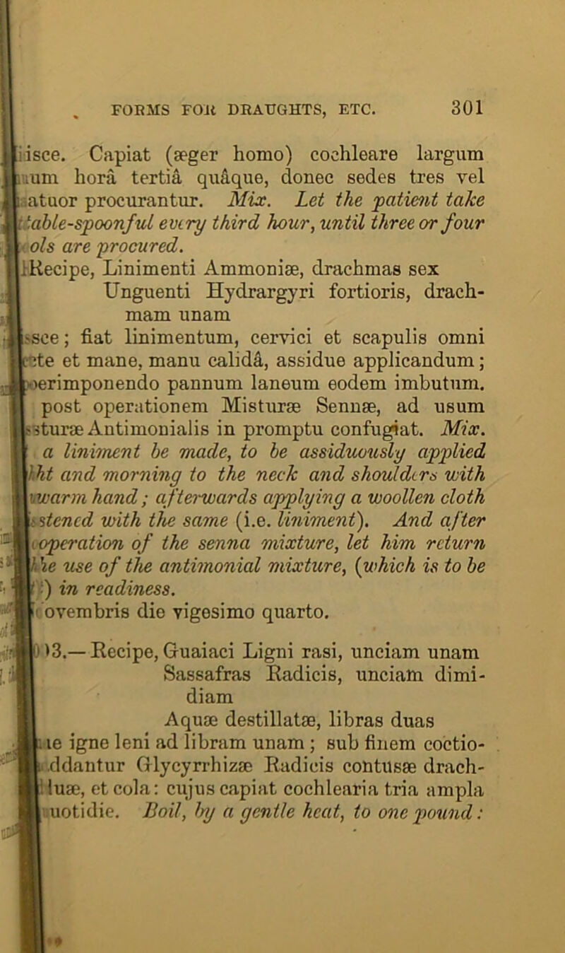 iisce. Capiat (seger homo) cochleare largum uum hora tertia qudque, donee sedes tres vel aatuor procurantur. Mix. Let the patient take table-spoonful every third hour, until three or four ols are procured. IKecipe, Linimenti Ammonise, drachmas sex Unguenti Hydrargyri fortioris, drach- mam unam ssce; fiat linimentum, cervici et scapulis omni Ae et mane, manu calidd, assidue appJicandum; erimponendo pannum laneum eodem imbutnm. post operationem Misturae Sennse, ad usum Sturm Antimonialis in promptu confu^at. Mix. ■ a liniment be made, to be assiduously applied hht and morning to the neck and shoulders with vwarm hand; afterwards ajpplying a woollen cloth stened with the same (i.e. liniment). And after (Operation of the senna mixture, let him return \e use of the antimonial mixture, {which is to be ■) in readiness. covembris dio vigesimo quarto. >3.— Eecipe, Guaiaci Ligni rasi, unciam unam Sassafras Eadicis, unciam dimi- diam Aquae destillatae, libras duas tie igne leni ad libram unam ; sub finem coctio- •ddantur Glycyrrhizae Eadicis contusae drach- iuae, etcola: cujus capiat cochlearia tria ampla aiotidie. Boil, by a gentle heat, to one pound: