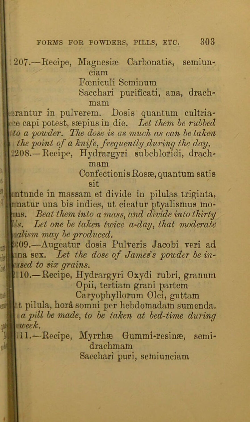 : 207.—Eecipe, Magnosiee Carbonatis, semiun- ciam Fceniculi Seminum Sacchari purificati, ana, drach* mam srantur in pulverem. Dosis quantum cultria- «e capi potest, ssepius in die. Let them be rubbed \to a powder. The dose is as nmch as can be taken ■ the point of a knife, frequently during the day. 2208.— Eecipe, Hydrargyri subchloridi, drach- mam Confection]sEosge,quantum satis sit ntunde in massam et divide in pilulas triginta. atur una bis indies, ut cieatur ptyalismus mo- 8. Beat them into a mass, and divide into thirty s. Let one be taken twice a~day, that moderate aalism may be produced. COO.—Augeatur dosis Pulveris Jacobi veri ad tma sex. Let the dose of Jameds powder be in^ ased to six grains. ;10.—Eecipe, Hydrargyri Oxydi rubri, granum Opii, tertiam grani partem Caryophyllorum Olei, guttam 11 pilula, hord somni per hebdomadam sumenda, : a pill be made, to be taken at bed-time during \tweek. ill.—Recipe, Myrrhse Gummi'-resinse, semi- drachmam Sacchari puri, semiunciam