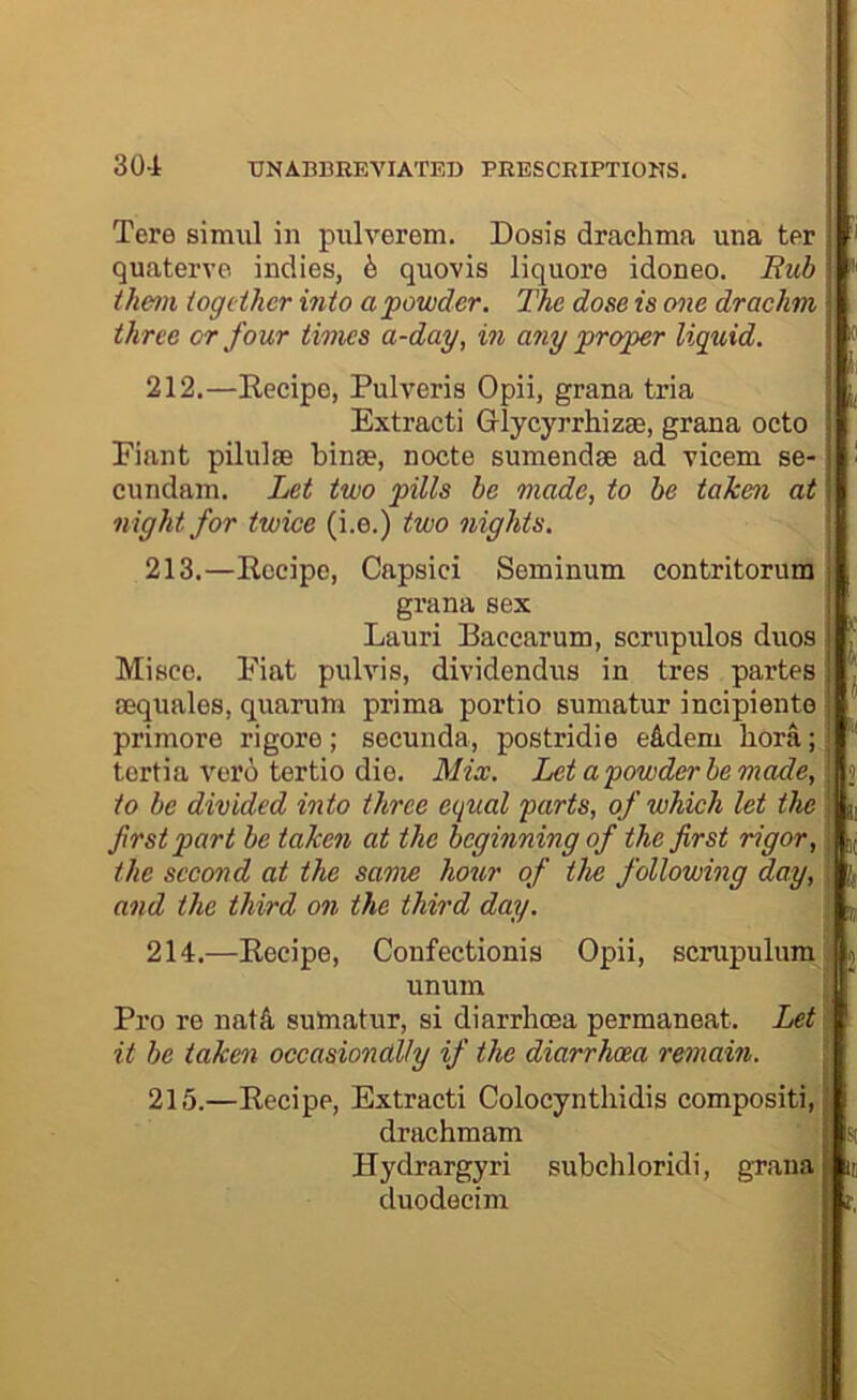 Tere siimil in pulverem, Dosis drachma una ter quaterve indies, b quovis liquore idoneo. Eub ■ them iogeiher into a powder. The dose is one drachm three or four times a-day, in any proper liquid. 212. —Recipe, Pulveris Opii, grana tria Extract! G-lycyrrhizae, grana octo j Fiant pilulse binse, nocte sumendse ad vicem se-1 cundam. Let two pills be made, to be taken at | night for twice (i.e.) two nights. 213. —Recipe, Capsici Seminum contritorum ; grana sex t Lauri Baccarum, scrupulos duos Misco. Fiat pulvis, dividendus in tres partes aequales, quamm prima portio sumatur incipiente primore rigore; secunda, postridie eddeni bora; tertia vero tertio die. Mix. Let a powder be made, to be divided into three equal parts, of which let the |L, first part be taken at the beginning of the first rigor, K,; the second at the same hour of the following day, p and the third on the third day. , p 214. —Recipe, Confectionis Opii, scrupiilumi unuin ; Pro re nat4 sumatur, si diarrhoea permaneat. Let \ it be taken occasionally if the diarrhoea remain. 215. —Recipe, Extract! Colocynthidis compositi, drachmam Hydrargyri subchloridi, grana duodecim ; i