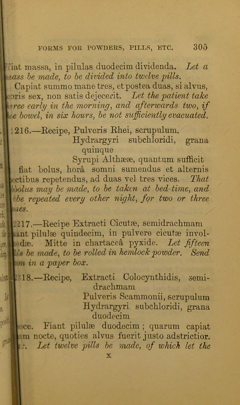 i'iat massJi, in pilulas duodecim dividenda. Let a <iass be made, to be divided into twelve pills. Capiat summo mane tres, etpostea duas, si alvus, oris sex, non satis dejecerit. Let the patient take tree early in the morning, and afterwards two, if e bowel, in six hours, be not sufficiently evacuated. ,216.—Eecipe, Pulveris Khei, scnipulum. Hydrargyri subchloridi, gi’ana quinque Syrupi Althaese, quantum sufficit fiat bolus, bora somni sumeiidus et alternis ctibus repetendus, ad duas vel tres vices. L'hat 'wins may be mxide, to he taken at bed time, and the repeated every other night, for two or three ties. ‘>217.—Recipe Extracti Cicutfe, semidrachmam nt pilulse quindecim, in pulvere cicutse invol- •■dae. Mitte in chartace^ pyxide. Let fifteen '■s be made, to be rolled in hendock powder. Send m in a paper box. •18.—Eecipe, Extracti Colocynthidis, semi- drachmam Pulveris Scammonii, serupulum Hydrargyri subchloridi, grana duodecim ,ce. Fiant pilulse duodecim; quarum capiat r.m nocte, quoties alvus fuerit justo adstrictior. JM twelve pUls be made, of which let the