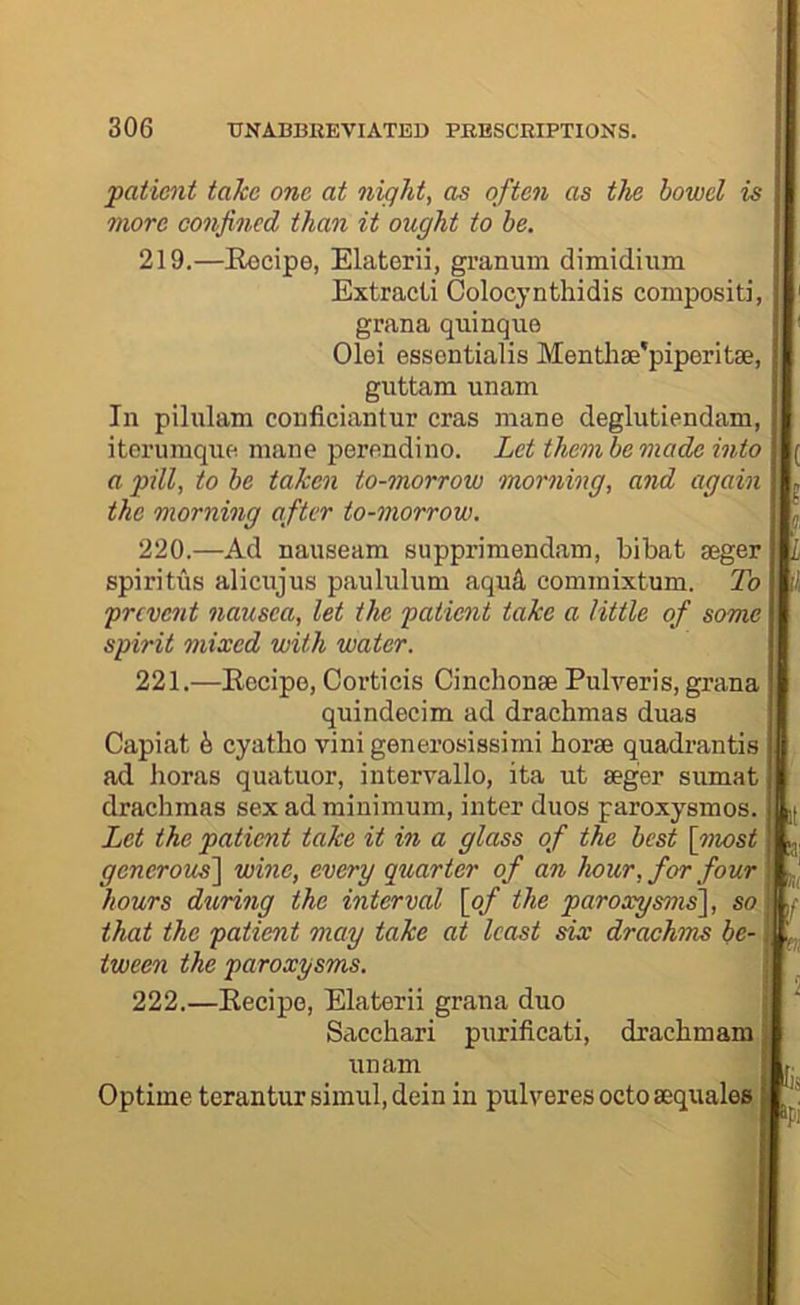 patient take one at night, as often as the bowel is ; nwre confined than it ought to be. '' 219. —Eocipe, Elaterii, granum diBiidiiim Extracii Colocynthidis compositi, grana quinque Olei essentialis Mentlife'piperitse, guttam unaBi In pilulam couficiantur eras mane degliitiendam, itcrumque mane perendino. Let them be made into a pill, to be taken to-morrow morning, and again the morning after to-morrow. 220. —Ad nauseam supprimendam, bibat aeger spiritiis alicujus paululum aqu4 commixtum. To * prevent nausea, let the patient take a little of some ^ spirit mixed with water. 221. —Eecipe, Corticis Cinchonse Pulveris, grana quindecim ad drachmas duas Capiat ^ cyatho vini generosissimi horse quadrantis ad horas quatuor, intervallo, ita ut seger sumat drachmas sex ad minimum, inter duos paroxysmos. j| Let the patient take it in a glass of the best \inost j,. generoue] wine, every quarter of an hour, for four i hours during the interval \pf the paroxysms\, so | that the patient may take at least six drachms be-1 tween the paroxysms. | 222. —Eecipe, Elaterii grana duo Sacchari purificati, drachmam unam Optime terantur simul, dein in pulyeres octosequales ’ jf.'