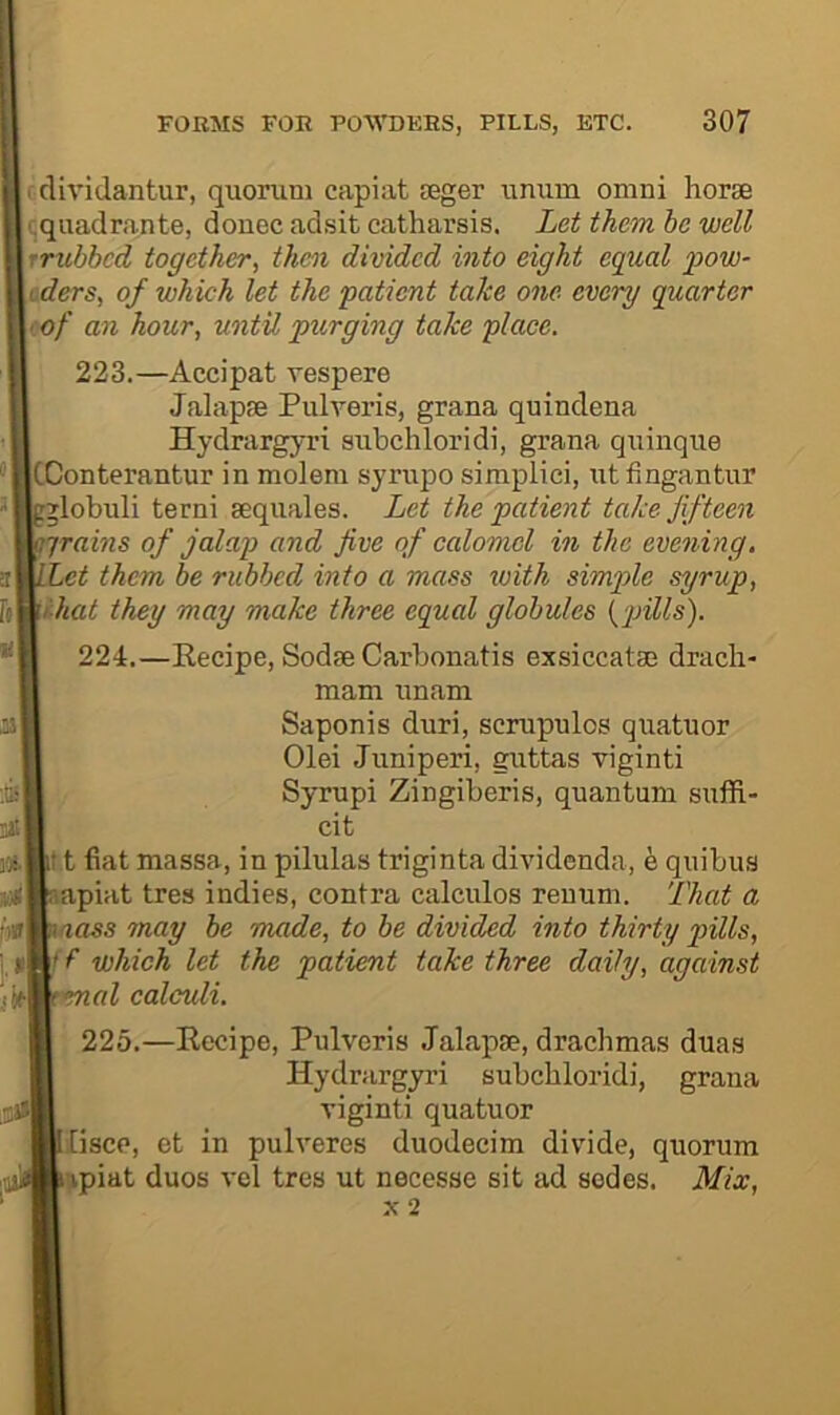 cdividantur, quorum capiat seger unum omni horse (jquadrante, donee adsit catharsis. Let them be well rrubbed together^ tJmi divided into eight equal fow- tders, of which let the patient take one every quarter t.of an hour, until purging take place. 223. —Accipat vespere Jalapse Pulveris, grana quindena Hydrargyri subchloridi, grana quinque CConterantur in molera syrupo siraplici, ut fingantur -jlobuli terni sequales. Let the patient take fifteen grains of jalap and five of calomel in the evening. Let them be rubbed into a mass with simple syrup, ihat they may make three equal globules {'pills). 224. —Recipe, Sodse Carbonatis exsiccatse drach- mam unam Saponis duri, scrupulos quatuor Olei Juniperi, guttas viginti Syrupi Zingiberis, quantum suffi- cit I t fiat massa, in pilulas triginta dividenda, h quibus apiat tres indies, contra calculos reuum. That a aass may be made, to be divided into thirty pills, f f which let the patient take three daily, against %al calculi. 225.—Recipe, Pulveris Jalapse, drachmas duas Hydrargyri subchloridi, grana viginti quatuor liscp, et in pulveres duodecim divdde, quorum npiat duos vel tres ut necesse sit ad sedes. Mix,