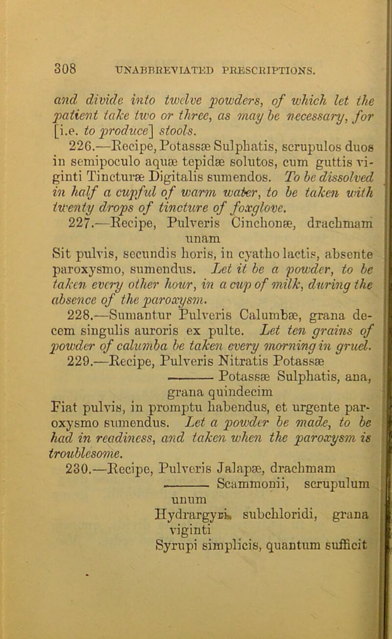 and divide into twelve powders, of which let the patient taTce two or three, as may he necessary, for [i.e. to piroduce'] stools. 226. —Eecipe, PotassEe Sulpliatis, scrupulos duos in semipoculo aquse tepidse solutos, cum guttis vi- ginti Tincturse Digitalis sumendos. To be dissolved in half a cupful of warm water, to be taken with twenty drops of tincture of foxglove. 227. -—Eecipe, Pulveris Cinchonse, drachmam unam Sit pulvis, secundis horis, in cyatbo lactis, absente paroxysmo, sumendiES. Let it be a powder, to be taken every other hour, in a cup of milk, during the absence of the peiroxysm. 228. —Sumantur Pulveris Calumba?, grana de- cern singulis auroris ex pulte. Let ten grains of powder of calumba be taken every morning in gruel. 229. —Eecipe, Pulveris Nitratis Potassae Potassae Sulpbatis, ana, grana quindecim Fiat pulvis, in proinptu babendus, et urgente par- oxysmo sumendus. Let a powder be made, to be had in readiness, and taken when the paroxysm is troublesome. 230. —Eecipe, Pulveris Jalapae, dracbmam Scammonii, scrupulum unum IlydrargyEi* subcbloridi, grana viginti I Syrupi simplicis, quantum sufficit