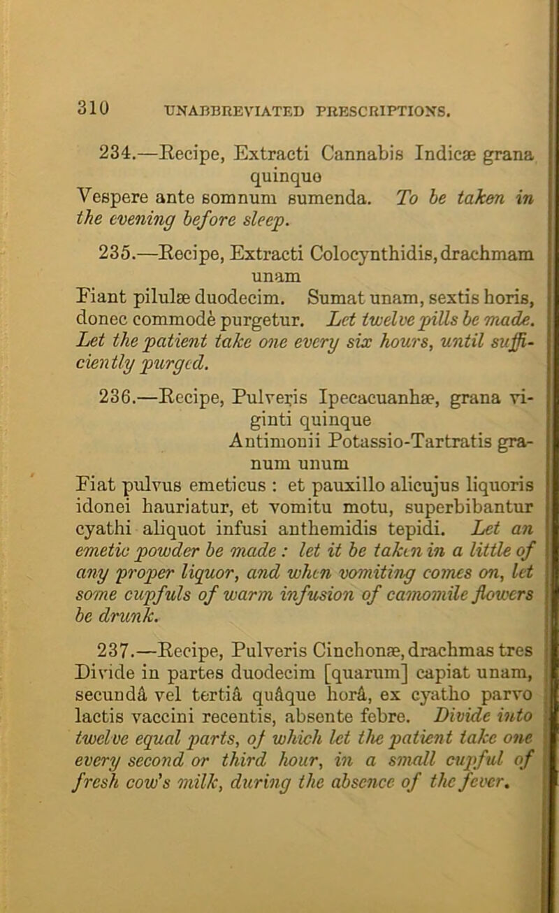 234. —Eecipe, Extract! Cannabis Indicae grana quinquo Vespere ante somnuiu sumenda. To be taken in the evening before sleep. 235. —Eecipe, Extract! Colocynth!d!s, drachmam unam E!ant p!lulse duodecim. Sumat unam, sextis horis, donee commodfe purgetur. Let twelve pills be made. Let the patient take one every sue hours, until suffi- ciently purged. 236. —Eec!pe, Pulver!s Ipecacuanhse, grana v!- gint! qu!nque Ant!mou!! Potass!o-Tartrat!s gra- num unum F!at pulvuB emeticus ; et paux!llo alicujus liquoris idone! hauriatur, et vomitu motu, superb!bantur cyath! aliquot !nfus! anthem!d!s tepid!. Let an emetic powder be made: let it be taken in a little of any proper liquor, and when vomiting comes on, let some cupfuls of warm infusion of camomile flowers be drunk. 2Z1.—Eecipe, Pulveris Cinchonae, drachmas tres Divide in partes duodecim [quarum] capiat unam, secundA, vel tertiS, qu&que herd, ex cyatbo parvo lactis vaccini recentis, absente febre. Divide into twelve equal parts, of which let the patient take one every second or third hour, in a small cupful of fresh cow's milk, during the absence of the fever.
