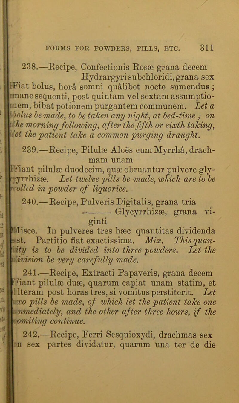 238. —Eecipe, Confectionis Eosae grana decern Hj'drargyri subchloridi, grana sex IFiat bolus, hord somni qualibet nocte sumendus ; rnnane sequent!, post quintam vel sextam assumptio- caem, bibat potionem purgantem communem. Let a bbolus be made, to be tak&n any night, at bed-time ; on \fhe morning follovnng, after the fifth or sixth taking, \'et the patient take a common purging draught. 239. —Eecipe, Pilulse Aloes cum Myrrha, drach- mam unam tPiant pilulae duodecim, quae obruantur pulvere gly- ■>yrrhizae. Let twelve pills be made, which are to be rolled in powder of liquorice. 240. —Eecipe, Pulveris Digitalis, grana tria Glycyrrhizae, grana vi- Sinti Misce. In pulveres tres haec quantitas dividenda '/ !sst. Partitio fiat exactissima. Mix. This quan- ^ Hty is to be divided into three powders. Let the I'ivision be very carefidly made. 241. —Eecipe, Extract! Papaveris, grana decern 'iant pilulae duae, quarum capiat unam statim, et ^ llteram post boras tres, si vomitusperstiterit. Let ^ M'jco pills be made, of which let the patient take one ^ Mimediately, and the other after three hours, if the lomiting continue. 242. —Eecipe, Perri Sesquioxydi, drachmas sex ;n sex partes dividatur, quarum una ter de die