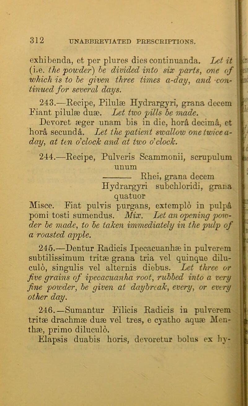 exhibenda, et per plures dies continuanda. Let it (i.e. the powder) he divided into six parts, one of which is to he given three times a-day, and con- tinued, for several days. ir. K 243. —Recipe, Pilulse Hydrargyri, grana decern ; Fiant pilulee duse. Let two pills he made. ' Devoret seger unam bis in die, bor4 decimi, et ^ hor^ seciindA. Let the patient swallow one twice a- day, at tin o'clock and at two o'clock. ' '. 244. —Recipe, Pulveris Scammonii, scmpnlum i v. unum \ Rbei, grana decern Hydrargyri subcbloridi, grana quatuor Misce. Fiat pulvis purgans, extemplo in pulpA pomi tosti sumendus. Alix. Let an opening pow- der he made, to he taken immediately in the pulp of a roasted apple. 246.—Dentur Radicis Ipecacuanbse in pulverem subtilissimum tritse grana tria vel quinque dilu- culo, singulis vel alternis diebns. Let three or five grains of ipecacuanha root, ruhhed into a very fine powder, he given at daybreak, every, or every other day. 246.—Sumantur Filicis Radicis in pulverem tritae dracbmse duae vel tres, e cyatbo aquae Men- tbae, primo diluculo. Elapsis duabis boris, devoretur bolus ex liy-