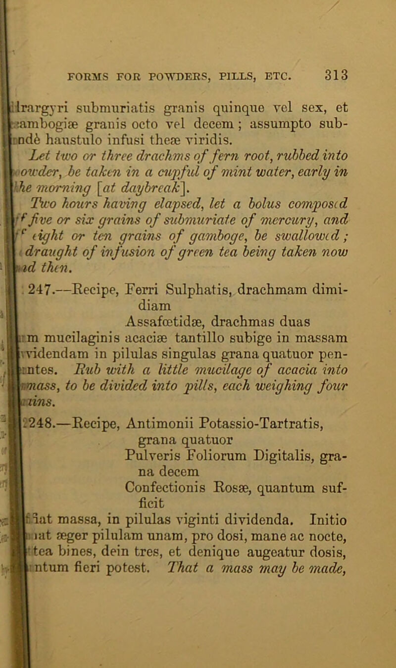 Hrargyri siibimiriatis granis quinque vel sex, et sambogise granis octo vel decern; assumpto sub- nd6 hanstulo infusi these viridis. Let two or three drachms of fern root, rubbed into oowder, be taken in a cupfid of mint water, early in hhe morning [at daybreak^. Two hours having elapsed, let a bolus composed f five or six grains of submuriate of mercury, and light or ten grains of gamboge, be swallowed ; draught of infusion of green tea being taken now id then. . 247.—Eecipe, Ferri Sulphatis, drachmam dimi- diam Assafeetidse, drachmas duas rm mucilaginis acacise tantillo subige in massam Tvidendam in pilulas singulas grana quatuor pen- EDtes. Eub with a little mucilage of acacia into lass, to be divided into pills, each weighing four nins. 2248.—Eecipe, Antimonii Potassio-Tartratis, grana quatuor Pulveris Poliorum Digitalis, gra- na decern Confectionis Eosse, quantum suf- ficit iiat massa, in pilulas viginti dividenda. Initio I I at seger pilulam unam, pro dosi, mane ac nocte, ttea bines, dein tres, et denique augeatur dosis, intum fieri potest. That a mass may be made,