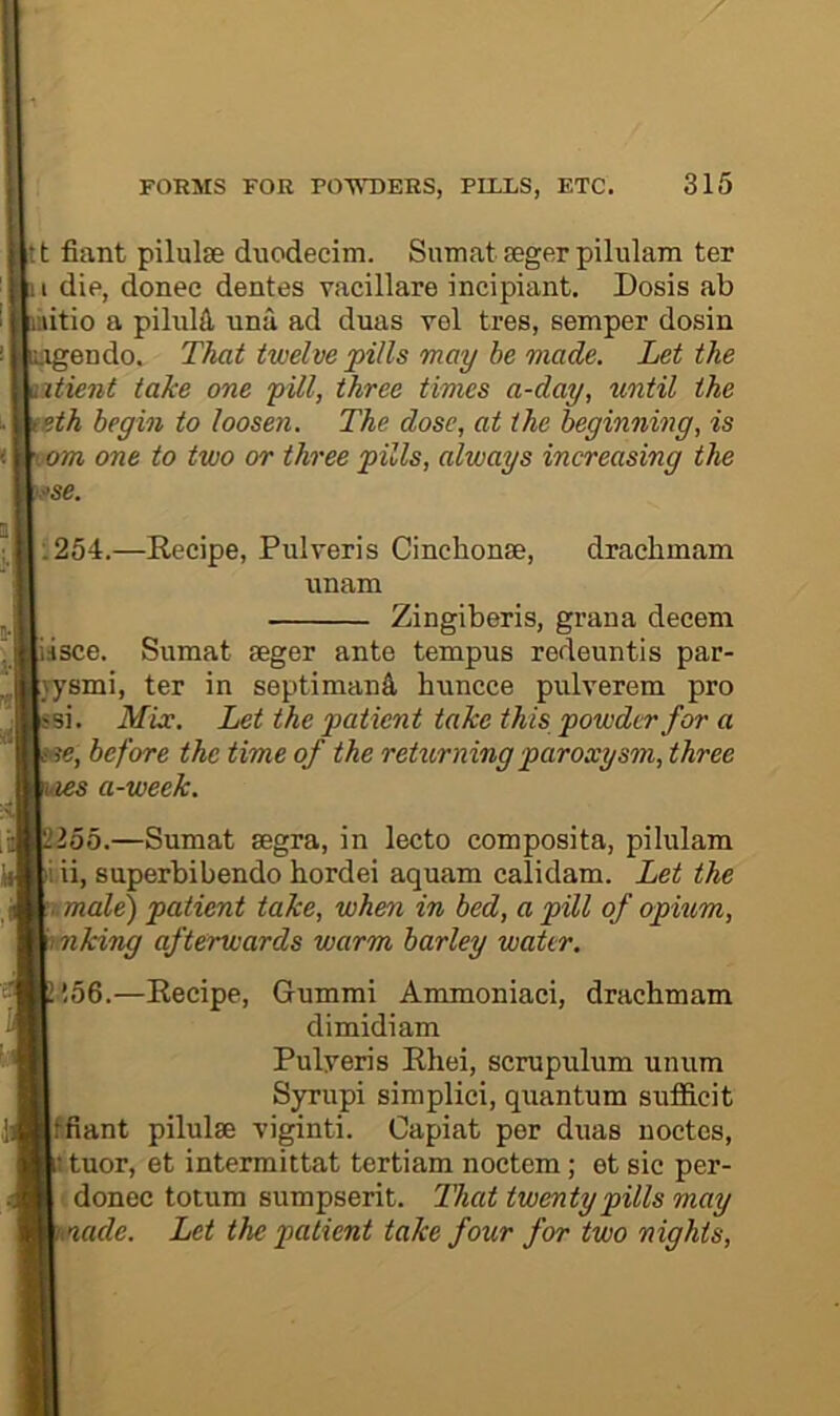 t fiant pilulse duodecim. Sumat seger pilulam ter I die, donee dentes vacillare incipiant. Dosis ab itio a pilulfl, una ad duas rel tres, semper dosin ^endo. That twelve pills may be made. Let the 2tient take one pill, three times a-day, until the eth begin to loosen. The dose, at the beginning, is om one to two or three pills, always increasing the sse. :254.—Recipe, Pulveris Cincbonse, draehmam unam Zingiberis, graua deeem dsce. Sumat seger ante tempus redeuntis par- jysmi, ter in septimanfi, huncce pulverem pro <si. Mix. Let the patient take this powder for a w, before the time of the returning paroxysm, three s a-week. 255.—Sumat segra, in lecto composita, pilulam i ii, superbibendo hordei aquam calidam. Let the imale) patient take, when in bed, a pill of opium, ' mking afterwards warm barley water. ’,56.—Recipe, Gummi Ammoniaci, draehmam dimidi am Pulyeris Rhei, scrupulum umim Syrupi simplici, quantum sufficit f.fiant pilulse viginti. Capiat per duas uoctes, tuor, et intermittat tertiam noctem; et sic per- donec totum sumpserit. That twenty pills may ade. Let the patient take four for two nights.