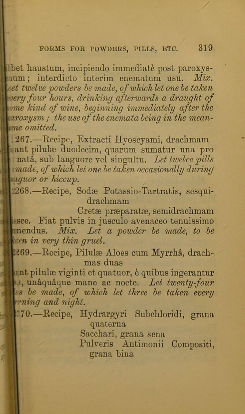I bet haustum, incipiendo immediate post paroxys- iiim; interdicto interim eneraatum usu. Mix. t twelve powders be made, of which let one he taken lery four hours, drinking afterwards a draught of )'me kind of ivine, beginning immediately after the aroxysm ; the use of the encmata being in the mean- nie omitted. .267.—Eecipe, Extract! Hyoscyami, drachmam jant pilulse duodecim, qiiarum sumatur una pro ; Data, sub languore vel singultn. Let twelve pills . made, of which let one be taken occasionally dunng igxtor or hiccup. 'J268.—Eecipe, Sodse Potassio-Tartratis, sesqui- drachmam Gretas praeparatae, semidraebraam .‘■see. Fiat pulvis in jusculo avenaceo tenuissimo enduB. Mix. Let a powder be made, to be :en in very thin gruel. 169.—Eecipe, Pilulae Aloes enm Myrrha, drach- mas duas rnt pilulae viginti et quatuor, e quibus ingerantur 5, un&qu&que mane ae nocte. Let twenty-four is be made, of which let three be taken every •ning and night. r70.—Eecipe, Hydrargyri Subchloridi, grana quaterna Sacchari, grana sena Pulveris Antimonii Compositi, grana bina