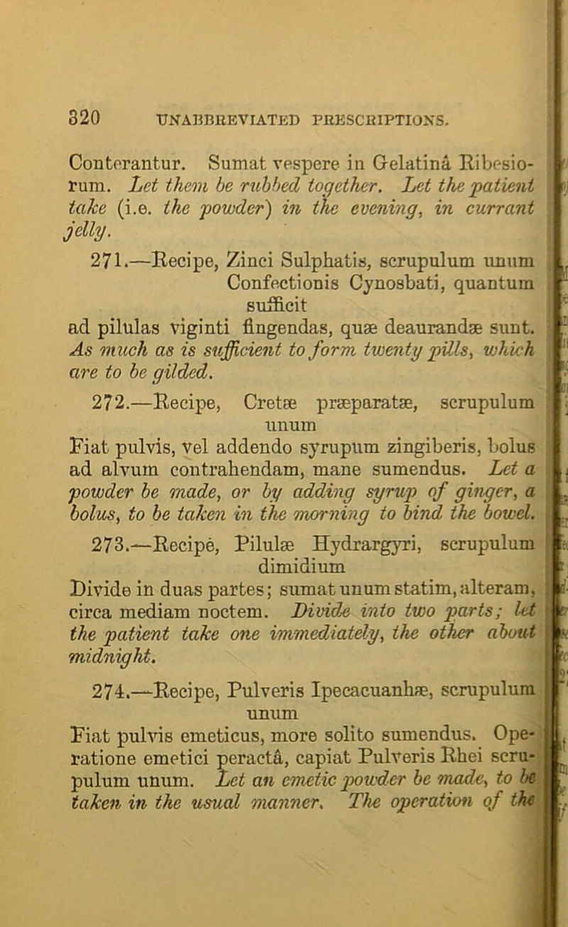 Contorantur. Sumat vespere in Gelatina Ribesio- rum. Let them be rubbed together. Let the patient take (i.e. the powder) in the evening, in currant ^ jelly. , 271. —Recipe, Zinci Sulphatis, scrupulum uiium : Confectionis Cynosbati, quantum i suificit i acl pilulas viginti flngendas, quae deaurandse sunt, i As much as is sufficient to form twenty pills, which j are to be gilded. 272. —Recipe, Cretae praeparatae, scrupulum unum ’ Fiat pulvis, Vel addendo syrupum zingiberis, bolus \ ad alvum contrahendam, mane sumendus. Let a powder be made, or by adding syrup of ginger, a bolus, to be taken in the morning to bind the bowel. 273. —Recipe, Pilulae Hydrargyri, scrupulum dimidium Divide in duas partes; sumat unumstatim, alteram, circa medium noctem. Divide into two parts; l-et the patient take one immediately, the other about midnight. 274. —Recipe, Pulveris Ipecacuanhae, scrupulum unum Fiat puhds emeticus, more soli to sumendus. Ope- ratione emetici peractfi., capiat Pulveris Rhei sera* pulum unum. Let an emetic powder be made, to be taken in the usual manner. The operation of the