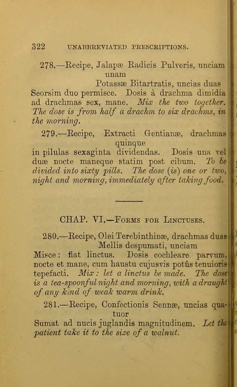 278. —Kecipe, Jalapie Kadicis Pulveris, imciam unam Potassse Bitartratis, unci as duas Seorsim duo permisce. Dosis a drachma dimidia ad drachmas sex, mane. Mix the two together. The dose is from half a drachm to six draxhms, in the morning. 279. —Eecipe, Extract! Gentianae, drachmas quinque in pilulas sexaginta dividendas. Dosis una rel duae nocte maneque statim post cibum. To he divided into sixty pills. The dose (is) one or two, night and morning, immediately after taking food. CHAP. VI.—Forms fob Linctuses. 280. —Eecipe, Olei Terebinthinae, drachmas duas Mellis despumati, unciam Misce: fiat linctus. Dosis cochleare, parvum, nocte et mane, cum haustu cujusvis potus tenuioris tepefacti. Mix: let a linctus be m^e. The dose is a tea-spoonful night and morning, with a draught of any kind of weak warm drink. 281. —Eecipe, Confectionis Sennae, uncias qua- tuor Sumat ad nucis juglandis magnitudinem. Let the patient take it to the size of a walnut.
