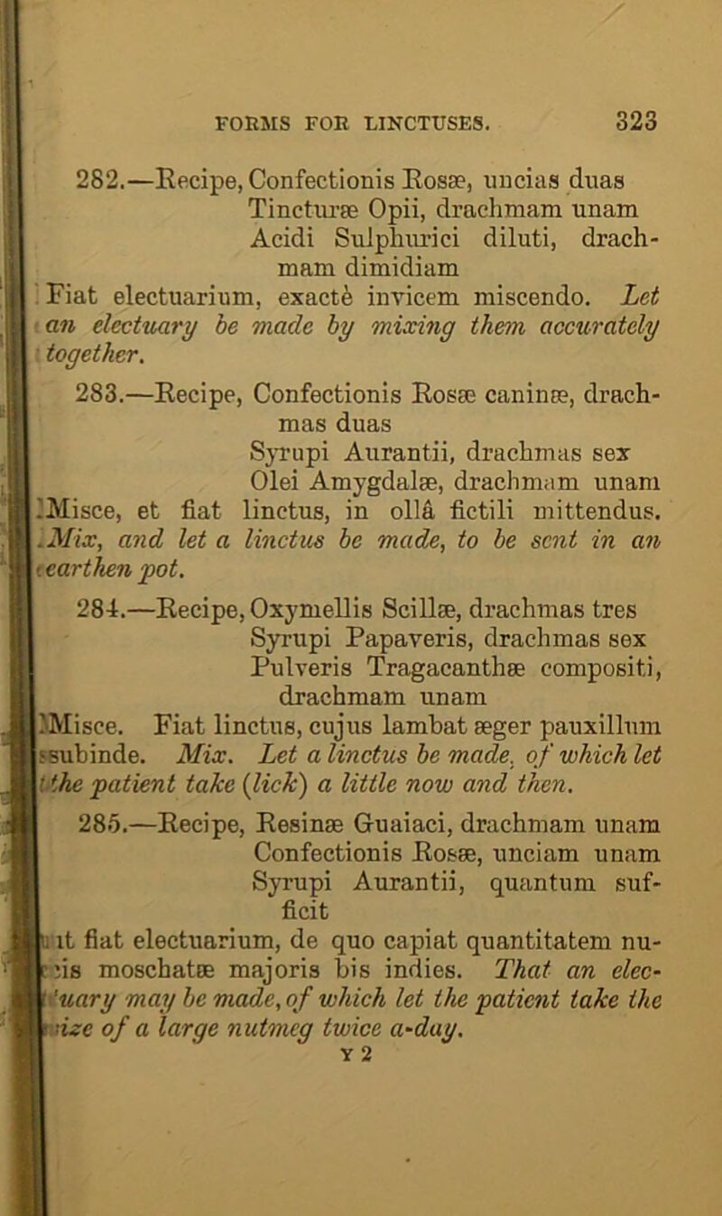 282. —Eecipe, Confectionis Eosae, uucias duas Tinctiu’se Opii, drachmam unam Acidi Sulphurici diluti, drach- mam dimidiam . Fiat electuarium, exactfe iiiricem miscendo. Let an electuary be made by mixing them accurately • together. 283. —Eecipe, Confectionis Eosse caninm, drach- mas duas Syrupi Aurantii, drachmas sex Olei Amygdalae, draclimam unam IMisce, et fiat linctus, in olla fictili mittendus. .Mix, and let a linctus be made, to be sent in an tearthen pot. 284. —Eecipe, Oxymellis Scillse, drachmas tres Syrupi Papaveris, drachmas sex Pulveris Tragacanthae compositi, drachmam unam JMisce. Fiat linctus, cujus lambat aeger pauxillum ssubinde. Mix. Let a linctus be made, of which let Uthe patient take (lick) a little now and then. 285. —Eecipe, Eesinae Guaiaci, drachmam unam Confectionis Eosae, unciam unam Syrupi Aurantii, quantum suf- ficit 1 it fiat electuarium, de quo capiat quantitatem nu- :.iis moschatae majoris bis indies. That an elec- \'uary may be made, of which let the patient take the '.size of a large nutmeg twice a-day.