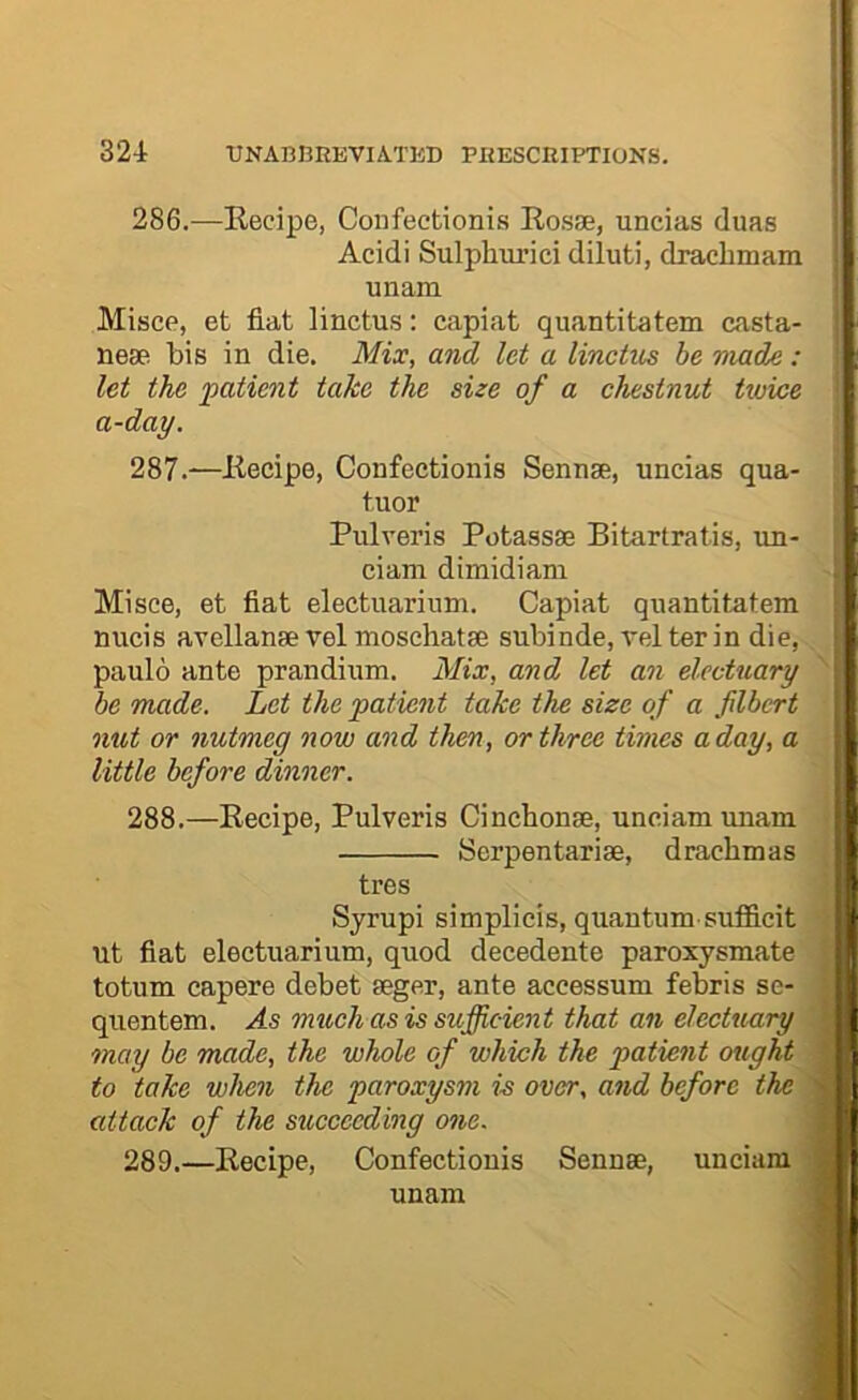 286. —Kecipe, Confectionis Eosse, uncias duas Acidi Sulphurici diluti, dracbmam unam Misce, et flat linctus: capiat quantitatem casta- nese bis in die. Mix, and let a linctus be made : let the patient take the size of a chestnut ttoice a-day. 287. —Eecipe, Confectionis Sennse, uncias qua- tuor Pulveris Potassse Bitartratis, un- ciam dimidiani Mi see, et flat electuarium. Capiat quantitatem nucis avellanse vel moschatse subinde, vel ter in die, paulo ante prandium. Mix, and let an electuary be made. Let the patient take the size of a filbert nut or nutmeg now and then, or three times a day, a little before dinner. 288. —Kecipe, Pulveris Cinebonse, unciam unam Serpentarise, drachmas tres Syrupi simplicis, quantum sufficit ut flat electuarium, quod decedente paroxysmate totum capere debet seger, ante accessum febris se- quentem. As mtcch as is sufficient that an electuary may be made, the whole of which the patient ought to take when the paroxysm is over, and before the attack of the succeeding one. 289. —Eecipe, Confectionis Sennae, unciam unam