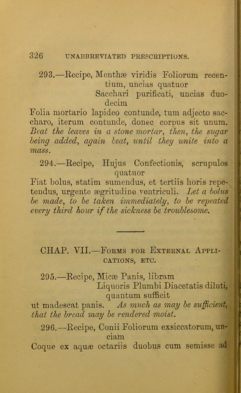 293. —Recipe, Menthse viridis Foliorum reeen- tium, uncias quatuor Sacchari purificati, uncias duo- decim Folia mortario lapideo contunde, turn adjecto sac- j charo, iterum contunde, donee corpus sit unum, j Beat the leaves in a stone mortar, then, the sugar l being added, again beat, until they unite into a mass. 294. —Recipe, Hujus Confectionis, scmpulos quatuor Fiat bolus, statim sumendus, et tertiis horis repe^_ tendus, urgente segritudine ventriculi. Let a bolus be made, to be taken immediately, to he repeated every third hour if the sickness be troublesome. CHAP. VII.—Foems foe Exteenal Appli- cations, ETC. 295. —Recipe, Micse Panis, libram Liquoris Plumbi Diacetatis diluti, quantum sufficit ut madeseat panis. As much as may be sufficmit, that the bread may be rendered moist. 296. —Recipe, Conii Foliorum exsiceatorum, un- ciam Coque ex aqu<E octariis duobus cum semisse ad- I