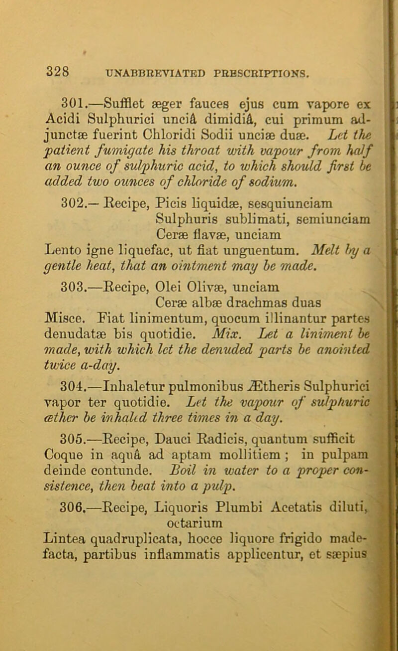 301. —Sufflet aeger fauces ejus cum vapore ex Acidi Sulphnrici uncid dimidid, cui primum ad- junctae fuerint Chloridi Sodii unciae duae. Let the patimt fumigate his throat with vapour from half an ounce of sulphuric acid, to which should first be added two ounces of chloride of sodium. 302. — Eecipe, Picis liquidae, sesquiunciam Sulphuris sublimati, semiunciam Cerae flavae, unciam Lento igne liquefac, ut fiat unguentum. Mdt by a gentle heat, that an ointment may he made. 303. —Eecipe, Olei Olivae, unciam Cerae albae drachmas duas Misce. Fiat linimentum, quocum illinantur partes denudatae bis quotidie. Mix. Let a liniment be made, with which let the denuded parts be anointed twice a-day. 304. —Inlialetur pulmonibus AEtheris Sulphuric! vapor ter quotidie. Let the vapour of sulphuric cether be inhakd three times in a day. 305. —Eecipe, Dauci Eadicis, quantum sufficit Coque in aqud ad aptam mollitiem ; in pulpam deinde contunde. Boil in water to a proper con- sistence, then beat into a pulp. 306. —Eecipe, Liquoris Plumbi Acetatis diluti, octarium Lintea quadruplicata, hocce liquore frigido made- facta, partibus inflammatis applicentur, et saepius