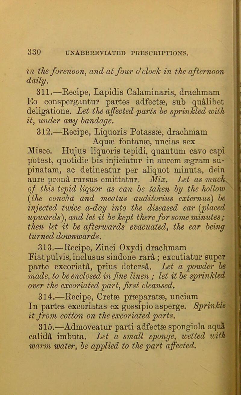 in the forenoon, and at four o’clock in the afternoon daily. 311. —Eecipe, Lapidis Calaminaris, drachmam Eo conspergantur partes adfectse, sub qualibet deligatione. Let the affected parts be sprinkled with it, under any bandage. 312. —^Recipe, Liquoris Potass8e, draclunam Aquae fontanae, uncias sex Misce. Hujus liquoris tepidi, quantum eavo capi potest, quotidie bis injiciatur in aurem aegram su- pinatam, ac detineatur per aliquot minuta, dein aure prona rursus emittatur. Mix. Let as nmch^ of this tepid liquor as can be taken by the hollow {the concha and meatus auditorius extemus) be injected twice a-day into the diseased ear {ylaced upwards), and let it be kept there for some minutes; then let it be afterwards evacuated, the ear being turned downwards. 313. —Recipe, Zinci Oxydi drachmam Fiat pul vis, inclusus sindone rar4; excutiatur super parte excoriate, prius detersA. Let a powder be made, to be enclosed in fine linen; let it be sprinkled over the excoriated part, first cleansed. 314. —Recipe, Cretae praeparatae, unciam In partes excoriatas ex gossipio asperge. Sprinkle it from cotton on the excoriated parts. 315. —Admoveatur parti adfectae spongiola aquA calidA imbuta. Let a small sponge, wetted xoiih warm water, be applied to the part affected.