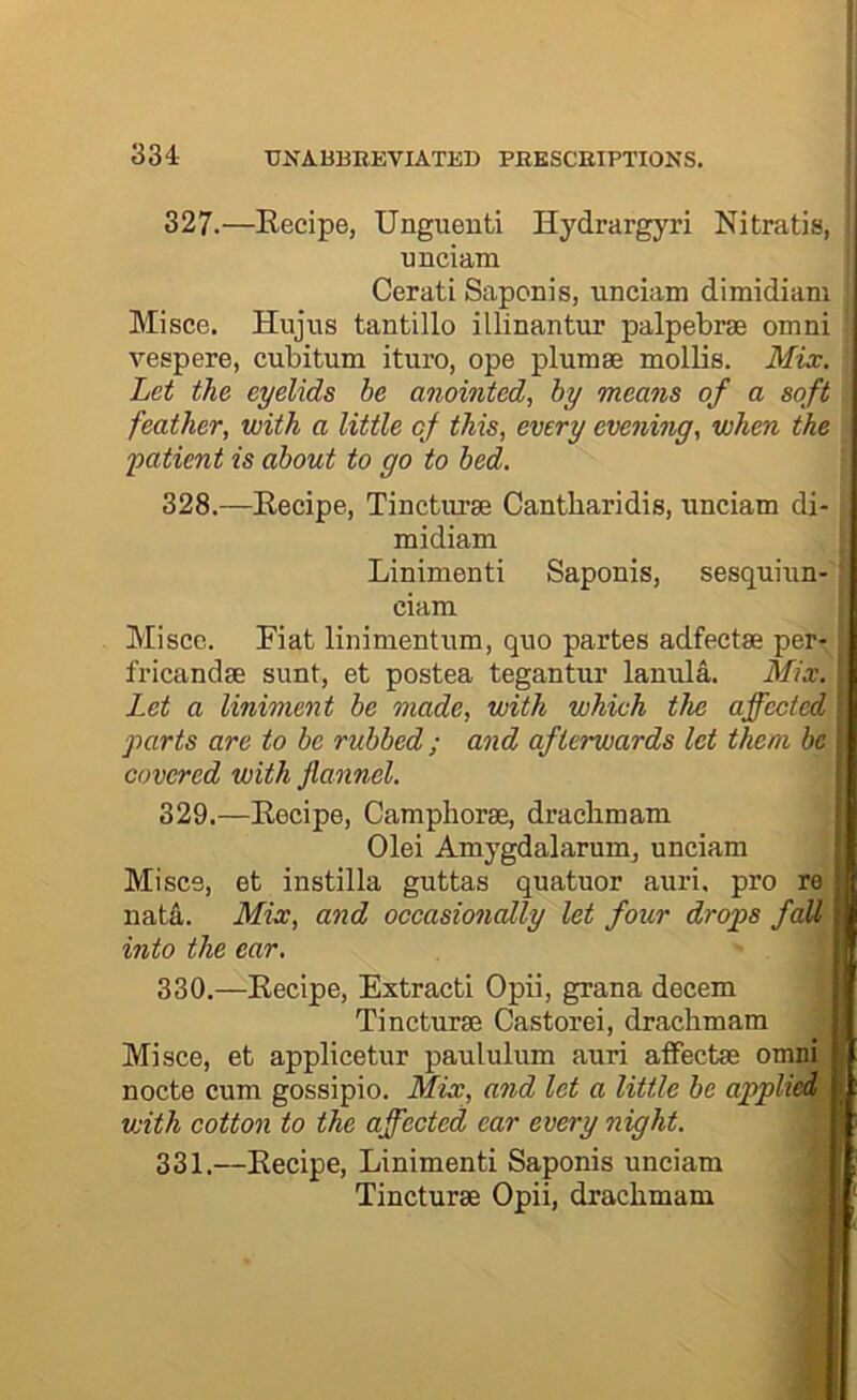 327.—Recipe, Unguenti Hydrargyri Nitratia, Misce. Hujiis tantillo illinantur palpebrae omni vespere, cubitum ituro, ope plumae mollis. Mix. Let the eyelids he anointed, hy means of a soft feather, with a little of this, every evening, when the yatient is about to go to bed. 328.—Recipe, Tincturae Cantbaridis, unciam di- Miscc. Fiat linimentum, quo partes adfectse per- fricandse sunt, et postea tegantur lanula. Mix. Let a liniment be made, with which the affected parts are to be rubbed ; and afterwards let them be covered with flannel. 329.—Recipe, Campliorse, draclimam Miscs, et instilla guttas quatuor auri. pro re natii. Mix, and occasionally let four drops fall into the ear. 330.—Recipe, Extracti Opii, grana decern Misce, et applicetur paululiim auri alFectae omni nocte cum gossipio. Mix, and let a little be applied, with cotton to the affected ear every night. 331.—Recipe, Linimenti Saponis unciam unciam Cerati Saponis, unciam dimidiam midiam Linimenti Saponis, sesquiun- ciam Olei Amygdalarum, unciam Tincturse Castorei, drachmam Tincturse Opii, drachmam
