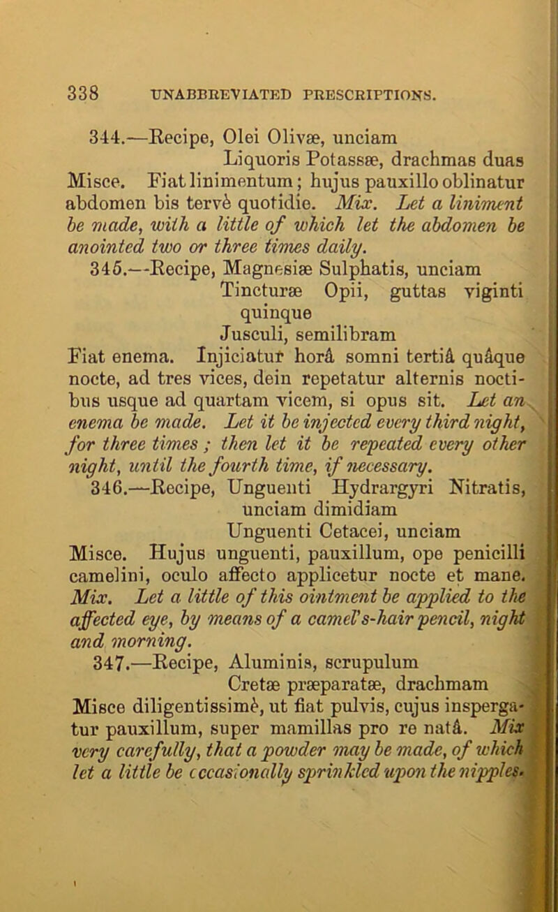 344. —Eecipe, Olei Olivae, unciam Liquoris Potassse, drachmas duas Misce. Fiatlinimentum; hujus pauxillooblinatur abdomen bis terv^ quotidie. Mix. Let a liniment he made, with a little of which let the abdomen be anointed two or three times daily. 345. —Eecipe, Magnesise Sulphatis, unciam Tincturse Opii, guttas viginti quinque Jusculi, semilibram Fiat enema. Injiciatut hord somni tertifi. qu&que nocte, ad tres vices, dein repetatur alternis nocti- bus usque ad quartam vicem, si opus sit. Let an. enema be made. Let it be injected every third night, for three times ; then let it be repeated every other night, until the fourth time, if necessary. 346. —Eecipe, Unguenti Hydrargyri Nitratis, unciam dimidiam Unguenti Cetacei, unciam Misce. Hujus unguenti, pauxillum, ope penicilli cameiini, oculo affecto applicetur nocte et mane. Mix. Let a little of this ointment be applied to the affected eye, by means of a cameVs-hair pencil, night and morning. 347. —Eecipe, Aluminis, scrupulum Cretse prseparatse, drachmam Misce diligentissim^, ut fiat pulvis, cujus insperga- tur pauxillum, super mamillas pro re nat4. Mix very carefully, that a powder may be made, of which ; let a little be cccasionally sprinkled upon the nipples.