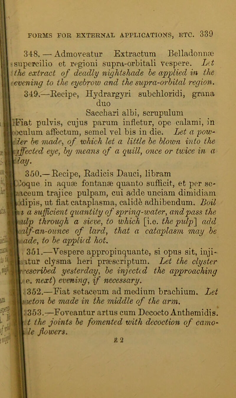 Itii, 348. — AdraoFeatur Extractum Belladoniiaj iisupercilio et regioni supra-orbitali vespere. L‘t 'the extract of deadly nightshade be applied in the t evening to the eyebrow and ike supra-orbital region. 349. —Eecipe, Hydrargyri subchloridi, grana duo Sacchari albi, scrupulum IfFiat piilvis, cujus parum infletur, ope calami, in •Njulum affectum, semel vel bis in die. Let a pow^ Her he made., of which let a little be blown into the Hffected eye, by means of a quill, once or twice in a lay. 350. — Eecipe, Eadlcis Dauci, libram Iloque in aquae fontanae quanto sufficit, et per se- laceum trajice pulpam, cui adde unciam dimidiam :dipis, ut fiat cataplasma, calid5 adhibendum. Loil \t a sufficient quantity of spring-water, and pass the ivlp through a sieve, to which [i.e. thepulp'\ add vilf-an-ounce of lard, that a cataplasm may be ade, to be applied hot. '■ 351.—Vespere appropinquante, si opus sit, inji- Latur clysma heri praescriptum. Let the clyster •escribed yesterday, be injected the approaching e. next) evening, if necessary. 352.—Eiat setaceum ad medium brachium. Let aeton be made in the middle of the arm. 1353.—Foveantur artus cum Decocto Anthemidis. t the joints be fomented with decoction of camo- ■le flowers.