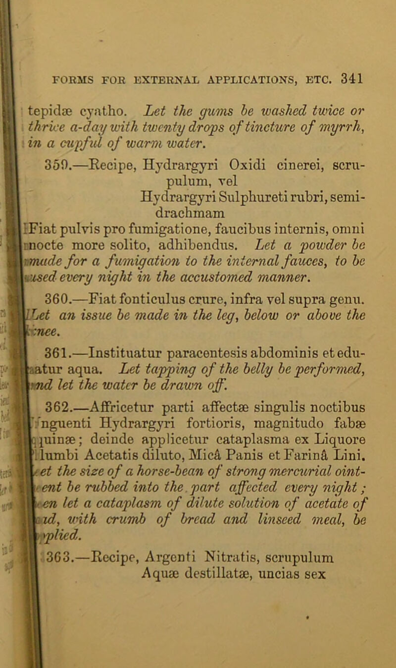 tepidse cyatho. Let the gums be washed twice or i thrice a-daywith twenty drops oftincUire of myrrh, : in a cupfid of warm water. 359. —Recipe, Hydrargyri Oxidi cinerei, scru- pulum, vel Hydrargyri Sulphureti nibri, semi- drachmam IFiat pulvis pro fiimigatione, faucibus internis, oniui inocte more solito, adhibendiis. Let a powder he muide for a fumigation to the internal fauces, to be Vised every night in the accustomed manner. 360. —Fiat fonticiilus crure, infra vel supra genu. Let an issue be made in the leg, below or above the xnee. 361. —Instituatur paracentesis abdominis etedu- atur aqua. Let tapping of the belly be performed, md let the water be drawn off. 362. —Affricetur parti affectse singulis noctibus (nguenti Hydrargyri fortioris, magnitude fabse qjuinse; deinde applicetur cataplasma ex Liquore llumbi Acetatis dilute, MicA Panis etFarinS, Lini. . et the size of a horse-bean of strong mercurial oint- ment be rubbed into the.part affected every night; :cn let a cataplasm of dilute solution of acetate of id, with crumb of bread and linseed meal, he iplied,. 363. —Recipe, Argenti Nitratis, scrupulum Aquae destillatae, uncias sex