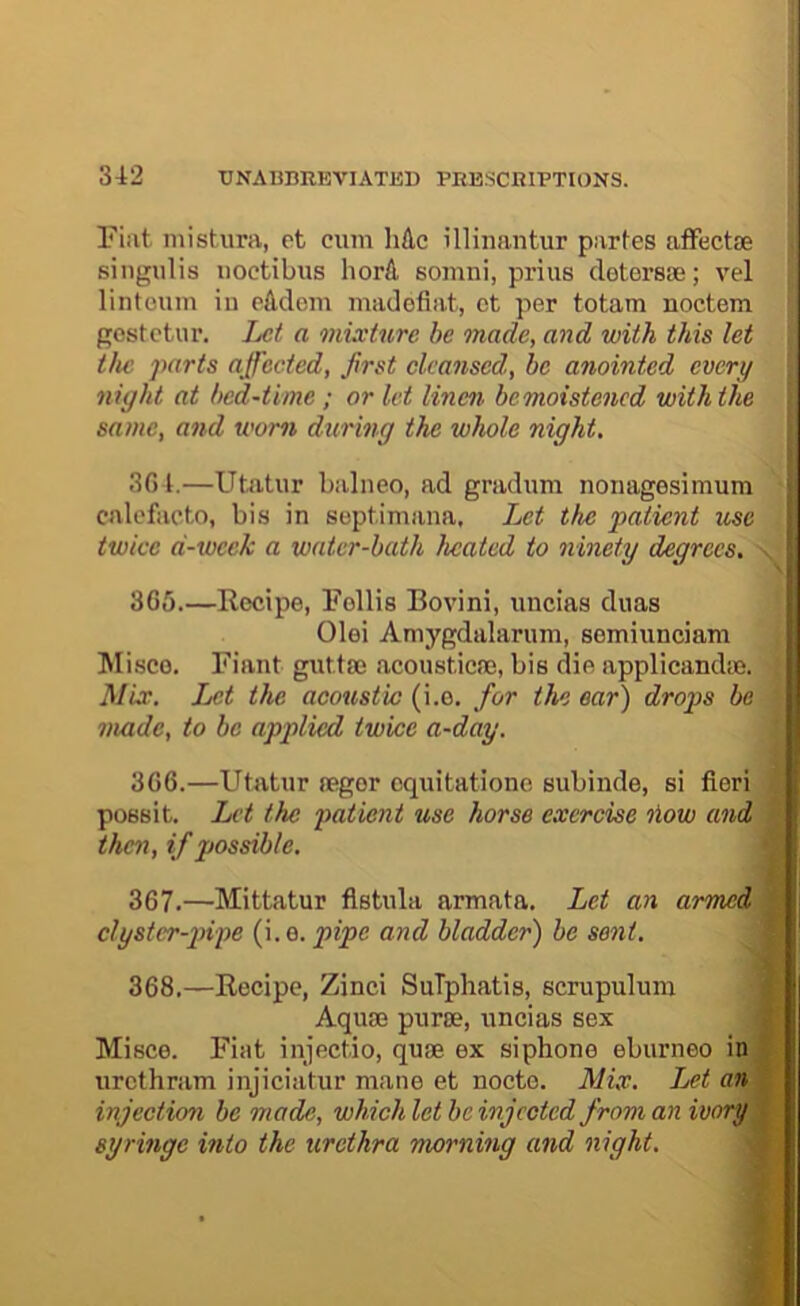 Fiat mistura, et cum liAc illinantur partes atFectae singulis noctibus liorA somni, prius cletersse; vel lintoum in cMem madofiat, ot per totam noctem gostctur. Let a mixture be made, and with this let the parts affected, first cleansed, be anointed every night at bed-time ; or let linen bemoistened with the \ same, and worn during the whole night. 3G t.—Utatur balneo, ad gradum noiiagesimum cnlcfaoto, bis in soptimana. Let the patient use twice d-week a water-bath heated to ninety degrees, - 365. —Eecipe, Follis Bovini, uncias duas Olei Amygdalarum, semiunciam Misco. Fiant gnttse acoustics, bis die applicandie. Mix. Let the acoustic (i.o. for the ear) drops be made, to be applied twice a-day. 366. —Utatur legor cquitationo subinde, si fieri possit. Let the patient use horse exercise liow and then, if possible. \r. 367. —Mittatur fistula armata. Let an armed | clyster-pipe (i.e. pipe and bladder) be sent. 368. —Eecipe, Zinci SuTphatis, scrupuluin Aquae puree, uncias sex J Misce. Fiat injectio, quae ex siphone eburneo in * iirethram injiciatur mane et nocte. Mix. Let anW injectirm be made, which let be injected from an ivory %- syringe into the urethra morning and night. -m]