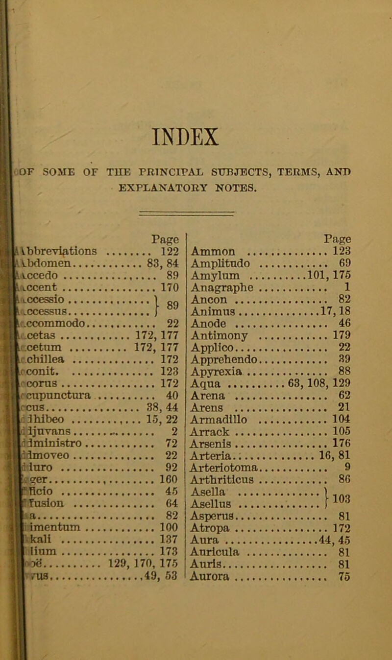 INDEX OOF SOME OF THE PRINCIPAL SUBJECTS, TERMS, AND EXPLANATORY NOTES. Page Vbbreviptions 122 Abdomen 83, 84 Accedo 89 Accent 170 Accessio I QQ Lccommodo 22 ccetaa 172,177 tcetiim 172,177 c.chillea 172 rconit 123 ('corns 172 fcnpunctura 40 (reus 38,44 .3hibeo 15, 22 .Jjnvans 2 'ministro 72 tioveo 22 dnro 92 -ger 160 Bcio 45 “uslon 64 a 82 idmentum 100 Ikall 137 I linm 173 129, 170, 175 nis ,49, 53 Ammon .... Page AmpUtndo .. Amylum 101,175 Anagraphe .. 1 Ancon Animus 17,18 Anode 46 Antimony .. 179 Applico Apprebendo.. 39 Apyrexia 88 Aqua Arena 62 Arens 21 Armadillo .. 104 Arrack 105 Arsenis Arteria. Arteriotoma.. 9 Artbritlcus .. 86 Asella 1103 Asellus Asperus Atropa Aura 44, 45 Auricula 81 Aurls Aurora