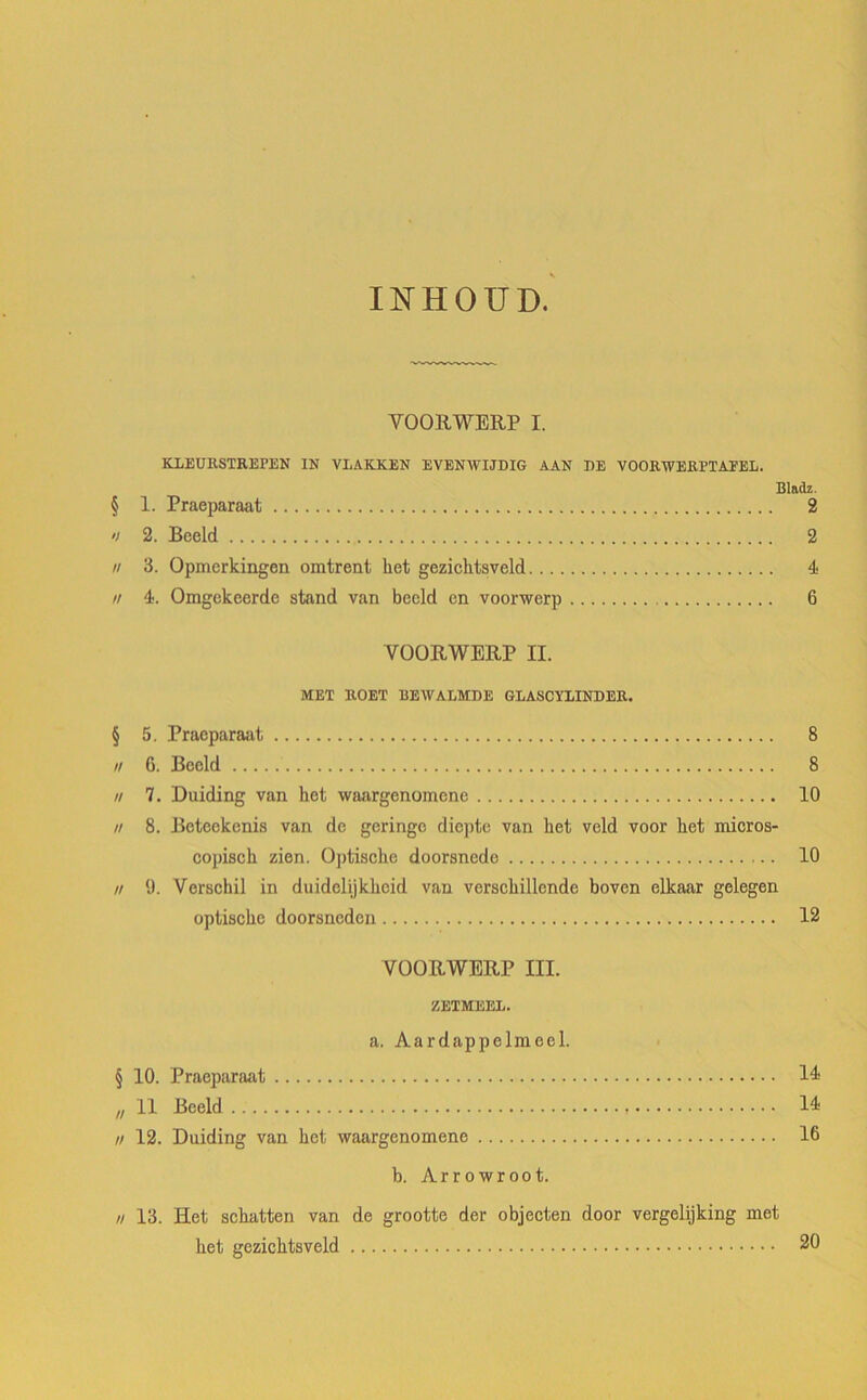 INHOUD. VOORWERP I. KLEURSTREPEN IN VLAKKEN EVENWIJDIG AAN DE VOORWERl’TAEEL. Bladz. § 1. Praeparaat 2 » 2. Bceld 2 n 3. Opmerkingen omirent liet gezichtsveld 4 il 4. Omgckeerde stand van beeld en voorwerp 6 YOORWERP II. MET ROET BEWALMDE GLASCÏLINDER. § 5. Praeparaat 8 n 6. Beeld 8 u 7. Duiding van ket waargenomene 10 n 8. Beteekcnis van de geringc diepte van ket veld voor liet micros- copiscb zien. Optische doorsnede 10 // 9. Verschil in duidelijkhcid van verscbillende boven elkaar gelegen optiscbe doorsneden 12 VOORWERP III. ZETMEEL. a. Aardappelmeel. § 10. Praeparaat 14 „ 11 Beeld 14 n 12. Duiding van het waargenomene 16 b. Arrowroot. n 13. Het schatten van de grootte der objecten door vergelijking met