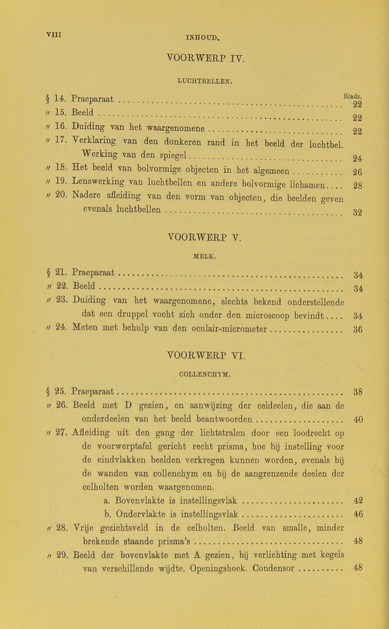 INHOÜD. VOORWERP IV. LUCHTBELLEN. §14. Praeparaat // 15. Beeld 22 // 16. Duiding van het waargenomene 22 17. Verklaring van den donkeren rand in liet beeld der luchtbel. Werking van den spiegel 24  18. Het beeld van bolvormige objecten in liet algemeen 26  19. Lenswerking van lucbtbellen en andere bolvormige lichamen.... 28  20. Nadere afleiding van den vorm van objecten, die beelden geven evenals lucktbellen 32 VOORWERP V. MELK. § 21. Praeparaat 34 // 22. Beeld 34 // 23. Duiding van het waargenomene, slcchts bekend onderstellende dat een druppel voclit zich onder den microscoop bevindt.... 34 // 24. Meten met beliulp van den oculair-micrometer 36 VOORWERP VI. COLLENCm'M. § 25. Praeparaat 38 n 26. Beeld mot D gezien, on aanwijzing der celdeelen, die aan de onderdeelen van het beeld beantwoorden 40 n 27. Afleiding uit den gang der lichtstralen door een loodrecht op de voorwerptafel gericht recht prisma, hoe bij instelling voor de eindvlakken beelden verkregen kunnen worden, evenals bij de wanden van collenchym en bij de aangrenzende deelen der celholten worden waargenomen. a. Bovenvlakte is instellingsvlak 42 b. Ondervlakte is instellingsvlak 46 // 28. Vrije gezichtsveld in de celholten. Beeld van smalle, minder brekende staande prisma’s 48 // 29. Beeld der bovenvlakte met A gezien, bij verlichting met kegels van verschillende wijdte. Openingshoek. Condensor 48