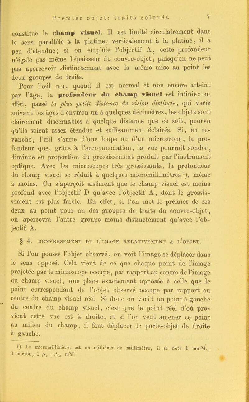 constitue le champ visuel. Il est limité circulairement clans le sens parallèle à la platine; verticalement à la platine, il a peu d’étendue; si on emploie l’objectif A, cette profondeur n’égale pas même l’épaisseur du couvre-objet, puisqu’on ne peut pas apercevoir .distinctement avec la même mise au point les deux groupes de traits. Pour l’œil nu, quand il est normal et non encore atteint par l’âge, la profondeur du champ visuel est infinie; en effet, passé la plus petite distance de vision distincte, qui varie suivant les âges d’environ un à quelques décimètres, les objets sont clairement discernables à quelque distance que ce soit, pourvu qu’ils soient assez étendus et suffisamment éclairés. Si, en re- vanche, l’œil s’arme d’une loupe ou d’un microscope, la pro- fondeur que, grâce à l’accommodation, la vue pourrait sonder, diminue en proportion du grossissement produit par l’instrument optique. Avec les microscopes très grossissants, la profondeur du champ visuel se réduit à quelques micromillimètres ’), même à moins. On s’aperçoit aisément que le champ visuel est moins profond avec l’objectif D qu’avec l’objectif A, dont le grossis- sement est plus faible. En effet, si l’on met le premier de ces deux au point pour un des groupes de traits du couvre-objet, on apercevra l’autre groupe moins distinctement qu’avec l’ob- jectif A. § 4. RENVERSEMENT DE L’iMAGE RELATIVEMENT A L’OBJET. Si l’on pousse l’objet observé, on voit l’image se déplacer dans le sens opposé. Cela vient de ce que chaque point de l’image projetée par le microscope occupe, par rapport au centre de l’image du champ visuel, une place exactement opposée à celle que le point correspondant de l’objet observé occupe par rapport au centre du champ visuel réel. Si donc on voit un point à gauche du centre du champ visuel, c’est que le point réel d’où pro- vient cette vue est à droite, et si l’on veut amener ce point au milieu du champ, il faut déplacer le porte-objet de droite à gauche. 1) Le micromillimètre est un millième de millimètre; il se note 1 mmM., 1 micron, 1 //, mM.
