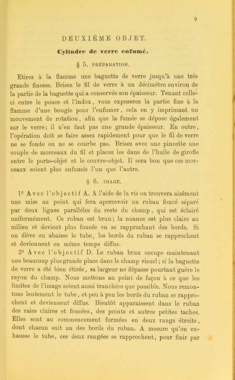 DEUXIÈME OBJET. Cylindre de verre enfumé. § 0. PRÉPARATION. Etirez à la flamme une baguette de verre jusqu’à une très o-rande finesse. Brisez le fil de verre à un décimètre environ de la partie de la baguette qui a conservée son épaisseur. Tenant celle- ci entre le pouce et l’index, vous exposerez la partie fine à la flamme d’une bougie pour l’enfumer, cela en y imprimant un mouvement de rotation, afin que la fumée se dépose également sur le verre; il n’en faut pas une grande épaisseur. En outre, l’opération doit se faire assez rapidement pour que le fil de verre ne se fonde ou ne se courbe pas. Brisez avec une pincette une couple de morceaux du fil et placez les dans de l’huile de girofle entre le porte-objet et le couvre-objet. Il sera bon que ces mor- ceaux soient plus enfumés l’un que l’autre. § 6. IMAGE. 1° Avec l'objectif'A. A. l’aide de la vis on trouvera aisément une mise au point qui fera apercevoir un ruban foncé séparé par deux lignes parallèles du reste du champ, qui est éclairé uniformément. Ce ruban est brun ; la nuance est plus claire au milieu et devient plus foncée en se rapprochant des bords. Si on élève ou abaisse le tube, les bords du ruban se rapprochent et devieDnent en même temps diffus. 2° Avec l’objectif D. Le ruban brun occupe maintenant une beaucoup plus grande place dans le champ visuel ; si la baguette de verre a été bien étirée , sa largeur ne dépasse pourtant guère le rayon du champ. Nous mettons au point de façon à ce que les limites de l’image soient aussi tranchées que possible. Nous remon- tons lentement le tube, et peu à peu les bords du ruban se rappro- chent et deviennent diffus. Bientôt apparaissent dans le ruban des raies claires et foncées, des points et autres petites taches. Elles sont au commencement formées en deux rangs étroits, dont chacun suit un des bords du ruban. A mesure qu’on ex- hausse le tube, ces deux rangées se rapprochent, pour finir par