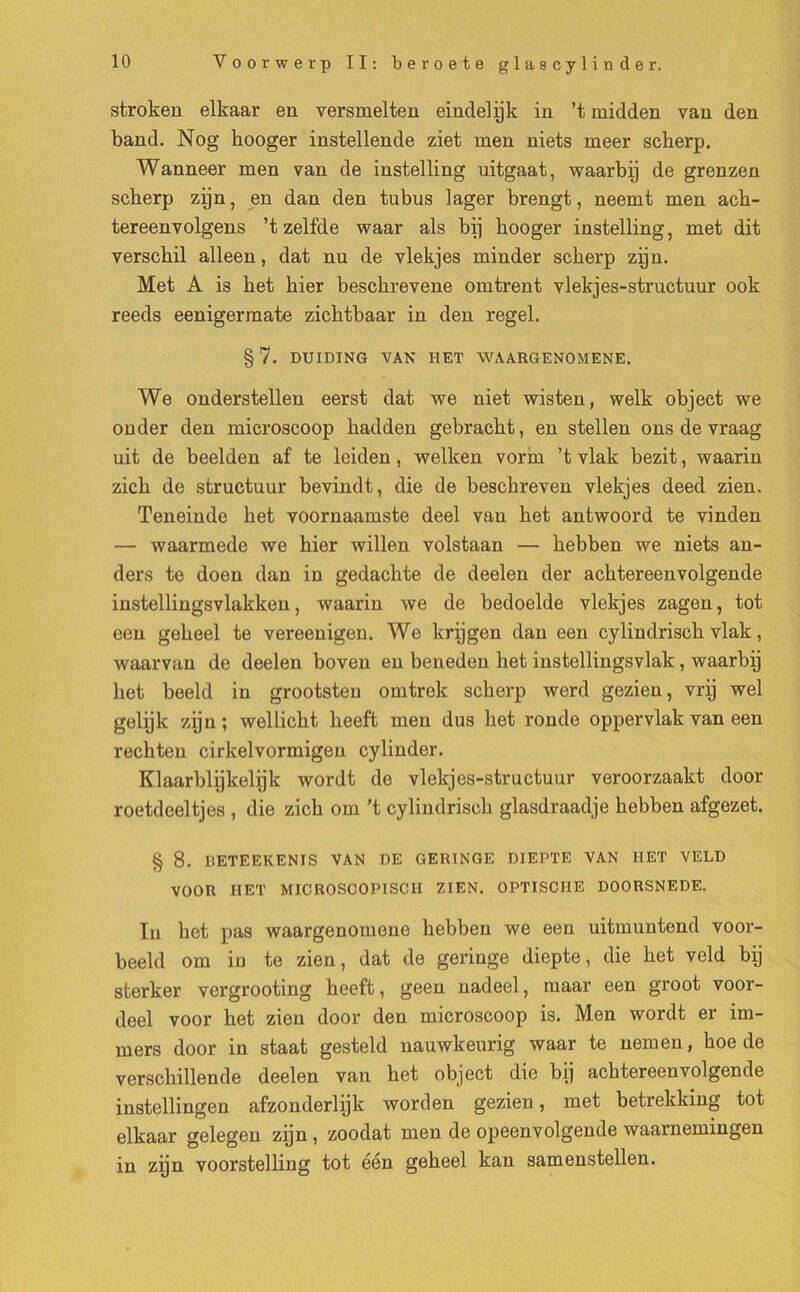 stroken elkaar en yersmelten eindelÿk in ’t midden van den band. Nog booger instellende ziet men niets meer scberp. Wanneer men van de instelling uitgaat, waarbÿ de grenzen scberp zÿn, en dan den tubus lager brengt, neemt men acb- tereenvolgens ’t zelfde waar als bÿ booger instelling, met dit verscbil alleen, dat nu de vlekjes minder scberp zÿn. Met A is bet hier bescbrevene omtrent vlekjes-structuur ook reeds eenigermate zicbtbaar in den regel. §7. DUIDING VAN HET WAARGENOMENE. We onderstellen eerst dat we niet wisten, welk object we onder den microscoop badden gebracbt, en stellen ons de vraag uit de beelden af te leiden, welken vorm ’t vlak bezit, waarin zicb de structuur bevindt, die de bescbreven vlekjes deed zien. Teneinde bet voornaamste deel van bet antwoord te vinden — waarmede we bier willen volstaan — bebben we niets an- ders te doen dan in gedacbte de deelen der acbtereenvolgende instellingsvlakken, waarin we de bedoelde vlekjes zagen, tôt een gebeel te vereenigen. We krÿgen dan een cylindriscb vlak, waarvan de deelen boven en beneden bet instellingsvlak , waarbÿ bet beeld in grootsten omtrek scberp werd gezien, vrÿ wel gelÿk zÿn ; wellicbt beeft men dus bet ronde oppervlak van een recbten cirkelvormigen cylinder. Klaarblÿkelÿk wordt de vlekjes-structuur veroorzaakt door roetdeeltjes , die zicb om ’t cylindriscb glasdraadje bebben afgezet. § 8. BETEEKENIS VAN DE GERINGE DIEPTE VAN HET VELD VOOR IIET MICROSCOPISCII ZIEN. OPTISCI1E DOORSNEDE. In bet pas waargenomene bebben we een uitmuntend voor- beeld om in te zien, dat de geringe diepte, die bet veld bÿ sterker vergrooting beeft, geen nadeel, maar een groot voor- deel voor het zien door den microscoop is. Men wordt er im- mers door in staat gesteld nauwkeurig waar te nemen, boe de verscbillende deelen van bet object die bÿ acbtereenvolgende instellingen afzonderlÿk worden gezien, met betrekking tôt elkaar gelegen zÿn, zoodat men de opeenvolgende waarnemingen in zÿn voorstelling tôt éen gebeel kan samenstellen.