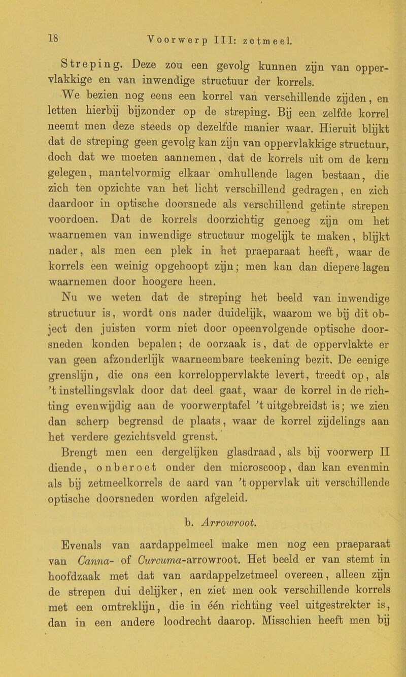 Streping. Deze zou een gevolg kunnen zijn van opper- vlakkige en van inwendige structuur der korrels. We bezien nog eens een korrel van verscMIlende zijden, en letten bierbij bijzonder op de streping. Bp een zelfde korrel neemt men deze steeds op dezelfde manier waar. Hieruit blijkt dat de streping geen gevolg kan zijn van oppervlakkige structuur, docb dat we moeten aannemen, dat de korrels uit om de kern gelegen, mantelvormig elkaar omkullende lagen bestaan, die zicb ten opzicbte van bet licht verscbillend gedragen, en zicb daardoor in optiscbe doorsnede als verscbillend getinte strepen voordoen. Dat de korrels doorzicbtig genoeg zijn om bet waarnemen van inwendige structuur mogelijk te maken, blijkt nader, als men een plek in bet praeparaat beeft, waar de korrels een weinig opgeboopt zijn; men kan dan diepere lagen waarnemen door boogere been. Nu we weten dat de streping het beeld van inwendige structuur is, wordt ons nader duidelijk, waarom we bij dit ob- ject den juiston vorm niet door opeenvolgende optiscbe door- sneden konden bepalen ; de oorzaak is, dat de oppervlakte er van geen afzonderlijk waarneembare teekening bezit. De eenige grenslijn, die ons een korreloppervlakte levert, treedt op, als ’t instellingsvlak door dat deel gaat, waar de korrel in de ricb- ting evenwijdig aan de voorwerptafel ’t uitgebreidst is ; we zien dan scherp begrensd de plaats, waar de korrel zijdelings aan bet verdere gezicbtsveld grenst. Brengt men een dergelijken glasdraad, als bij voorwerp II diende, onberoet onder den microscoop, dan kan evenmin als bij zetmeelkorrels de aard van 't oppervlak uit versckillende optiscbe doorsneden worden afgeleid. b. Arrowroot. Evenals van aardappelmeel rnake men nog een praeparaat van Canna- of Curcuma-arrowroot. Het beeld er van stemt in boofdzaak met dat van aardappelzetmeel overeen, alleen zijn de strepen dui delijker, en ziet men ook verscbillende korrels met een omtreklijn, die in één ricbting veel uitgestrekter is, dan in een andere loodrecbt daarop. Misscbien beeft men bij