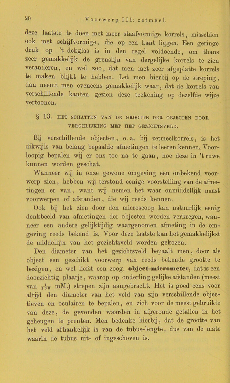 deze laatste te doen met meer staafvormige korrels, misschien ook met sckijfvormige, die op een kant liggen. Een geringe druk op ’t dekglas is in den regel voldoende, om tkans zeer gemakkelijk de grenslijn van dergelijke korrels te zien veranderen, en wel zoo, dat men met zeer afgeplatte korrels te maken blÿkt te kebben. Let men hierbÿ op de streping, dan neemt men eveneens gemakkelÿk waar, dat de korrels van verschillende kanten gezien deze teekening op dezelfde wÿze vertoonen. § 13. HET SCHATTEN VAN DE GROOTTE DER OBJECTEN DOOR VBRGELIJXING MET HET GEZICHTSVELD. Bij verschillende objecten, o. a. bÿ zetmeelkorrels, is het dikwÿls van belang bepaalde afmetingen te leeren kennen. Voor- loopig bepalen wÿ er ons toe na te gaan, koe deze in ’truwe kunnen worden geschat. Wanneer wÿ in onze gewone omgeving een onbekend voor- werp zien, hebben wÿ terstond eenige voorstelling van de afme- tiugen er van, want wÿ nemen het waar onmiddellÿk naast voorwerpen of afstanden, die wÿ reeds kennen. Ook bÿ het zien door den microscoop kan natuurlÿk eenig denkbeeld van afmetingen der objecten worden verkregen, wan- neer een andere gelÿktÿdig waargenomen afmeting in de om- geving reeds bekend is. Voor deze laatste kan het gemakkelÿkst de middellÿu van het gezichtsveld worden gelcozen. Den diameter van het gezichtsveld bepaalt men, door als object een geschikt voorwerp van reeds bekende grootte te bezigen, en wel liefst een zoog. object-micrometer, dat is een doorzichtig plaatje, waarop op onderling gelÿke afstanden (meest van lôïï mM.) strepen zÿn aaugebracht. Het is goed eens voor altÿd den diameter van het veld van zÿn verschillende objec- tieven en oculairen te bepalen, en zich voor de meest gebruikte van deze, de gevonden waarden in afgeronde getallen in het geheugen te preuten. Men bedenke hierbÿ, dat de grootte van het veld afhankelÿk is van de tubus-lengte, dus van de mate waarin de tubus uit- of ingeschoven is.