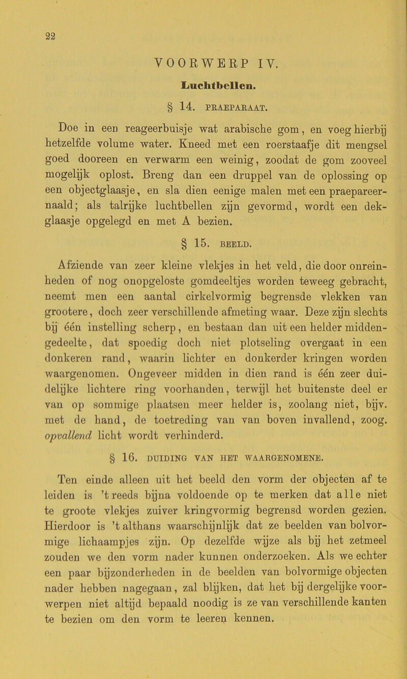 VOORWERP IV. Liuclitbellen. § 14. PK.AEPARAAT. Doe in een reageerbuisje wat arabiscke gom, en voeg kierbij betzelfde volume water. Kneecl met een roerstaafje dit mengsel goed dooreen en verwarm een weinig, zoodat de gom zooveel mogelijk oplost. Breng dan een druppel van de oplossing op een objectglaasje, en sla dien eenige malen met een praepareer- naald; als talrijke lucktbellen zijn gevormd, wordt een dek- glaasje opgelegd en met A bezien. § 15. BEELD. Afziende van zeer kleine vlekjes in ket veld, die door onrein- heden of nog onopgeloste gomdeeltjes worden teweeg gebracht, neemt men een aantal cirkelvormig begrensde vlekken van grootere, dock zeer versckillende afmeting waar. Deze zijn sleckts bij één instelling sckerp, en bestaan dan uit een kelder midden- gedeelte, dat spoedig dock niet plotseling overgaat in een donkeren rand, waarin lickter en donkerder kringen worden waargenomen. Ougeveer midden in dien rand is één zeer dui- delijke licktere ring voorkanden, terwijl ket buitenste deel er van op sommige plaatsen meer kelder is, zoolang niet, bijv. met de liand, de toetreding van van boven invallend, zoog. opvallend, lickt wordt verkinderd. § 16. DUIDING VAN MET WAARGENOMENE. Ten einde alleen uit ket beeld den vorm der objecten af te leiden is ’treeds bijna voldoende op te merken dat aile niet te groote vlekjes zuiver kringvormig begrensd worden gezien. ïïierdoor is ’t altkans waarsckijnlijk dat ze beelden van bolvor- mige lickaampjes zijn. Op dezelfde wijze als bij ket zetmeel zouden we den vorm nader kunnen onderzoeken. Als we eckter een paar bijzonderkeden in de beelden van bolvormige objecten nader kebben nagegaan, zal blijken, dat ket bij dergelijke voor- werpen niet altijd bepaald noodig is ze van versckillende kanten te bezien om den vorm te leeren kennen.