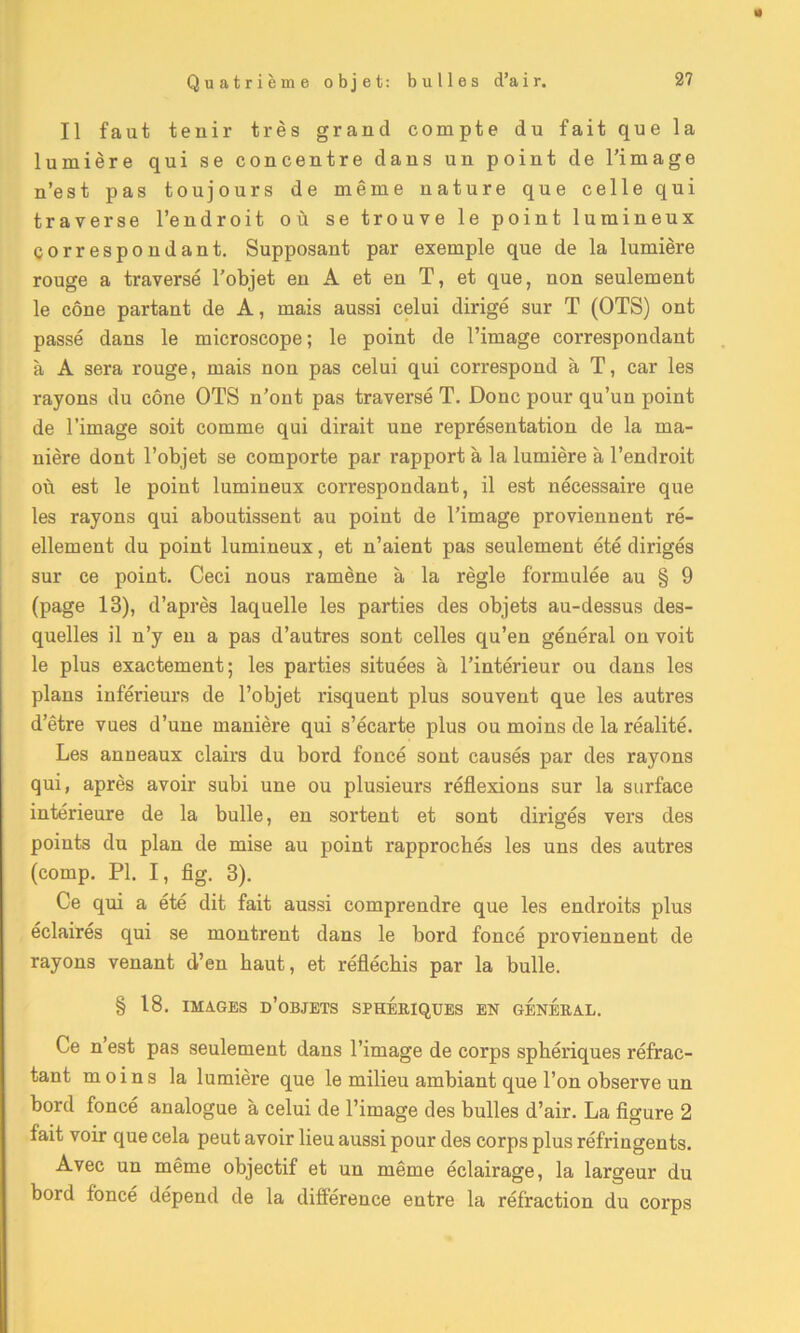 « Il faut tenir très grand compte du fait que la lumière qui se concentre dans un point de l’image n’est pas toujours de même nature que celle qui traverse l’endroit où se trouve le point lumineux correspondant. Supposant par exemple que de la lumière rouge a traversé l’objet en A et en T, et que, non seulement le cône partant de A, mais aussi celui dirigé sur T (OTS) ont passé dans le microscope; le point de l’image correspondant à A sera rouge, mais non pas celui qui correspond à T, car les rayons du cône OTS n’ont pas traversé T. Donc pour qu’un point de l’image soit comme qui dirait une représentation de la ma- nière dont l’objet se comporte par rapport à la lumière à l’endroit où est le point lumineux correspondant, il est nécessaire que les rayons qui aboutissent au point de l’image proviennent ré- ellement du point lumineux, et n’aient pas seulement été dirigés sur ce point. Ceci nous ramène à la règle formulée au § 9 (page 13), d’après laquelle les parties des objets au-dessus des- quelles il n’y en a pas d’autres sont celles qu’en général on voit le plus exactement; les parties situées à l’intérieur ou dans les plans inférieurs de l’objet risquent plus souvent que les autres d’être vues d’une manière qui s’écarte plus ou moins de la réalité. Les anneaux clairs du bord foncé sont causés par des rayons qui, après avoir subi une ou plusieurs réflexions sur la surface intérieure de la bulle, en sortent et sont dirigés vers des points du plan de mise au point rapprochés les uns des autres (comp. PI. I, fig. 3). Ce qui a été dit fait aussi comprendre que les endroits plus éclairés qui se montrent dans le bord foncé proviennent de rayons venant d’en haut, et réfléchis par la bulle. § 18. IMAGES d’objets SPHERIQUES EN GENERAL. Ce n est pas seulement dans l’image de corps sphériques réfrac- tant moins la lumière que le milieu ambiant que l’on observe un bord foncé analogue à celui de l’image des bulles d’air. La figure 2 fait voir que cela peut avoir lieu aussi pour des corps plus réfringents. Avec un même objectif et un même éclairage, la largeur du bord foncé dépend de la différence entre la réfraction du corps