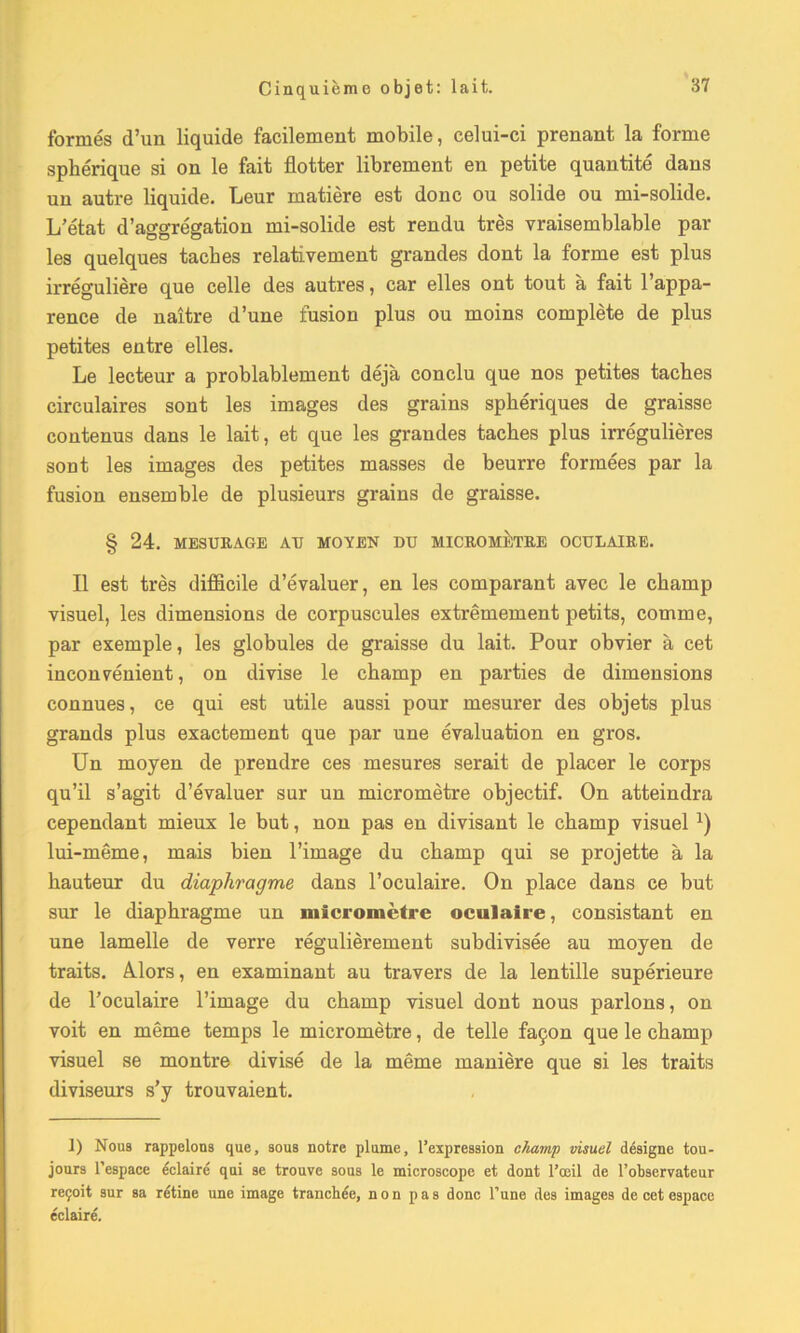 formés d’un liquide facilement mobile, celui-ci prenant la forme sphérique si on le fait flotter librement en petite quantité dans un autre liquide. Leur matière est donc ou solide ou mi-solide. L’état d’aggrégation mi-solide est rendu très vraisemblable par les quelques taches relativement grandes dont la forme est plus irrégulière que celle des autres, car elles ont tout à fait l’appa- rence de naître d’une fusion plus ou moins complète de plus petites entre elles. Le lecteur a probablement déjà conclu que nos petites taches circulaires sont les images des grains sphériques de graisse contenus dans le lait, et que les grandes taches plus irrégulières sont les images des petites masses de beurre formées par la fusion ensemble de plusieurs grains de graisse. § 24. MESURAGE AU MOYEN DU MICROMÈTRE OCULAIRE. Il est très difficile d’évaluer, en les comparant avec le champ visuel, les dimensions de corpuscules extrêmement petits, comme, par exemple, les globules de graisse du lait. Pour obvier à cet inconvénient, on divise le champ en parties de dimensions connues, ce qui est utile aussi pour mesurer des objets plus grands plus exactement que par une évaluation en gros. Un moyen de prendre ces mesures serait de placer le corps qu’il s’agit d’évaluer sur un micromètre objectif. On atteindra cependant mieux le but, non pas en divisant le champ visuel 1) lui-même, mais bien l’image du champ qui se projette à la hauteur du diaphragme dans l’oculaire. On place dans ce but sur le diaphragme un micromètre oculaire, consistant en une lamelle de verre régulièrement subdivisée au moyen de traits. Alors, en examinant au travers de la lentille supérieure de l’oculaire l’image du champ visuel dont nous parlons, on voit en même temps le micromètre, de telle façon que le champ visuel se montre divisé de la même manière que si les traits diviseurs s’y trouvaient. 1) Nous rappelons que, sous notre plume, l’expression champ visuel désigne tou- jours l’espace éclairé qui se trouve sous le microscope et dont l’œil de l’observateur reçoit sur sa rétine une image tranchée, non pas donc l’une des images de cet espace éclairé.