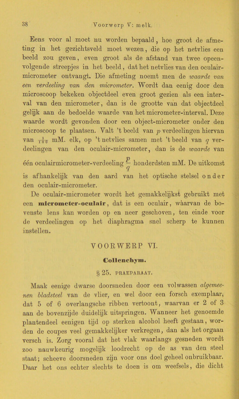 Eens voor al moet nu worden bepaald, koe groot de af'me- ting in ket gezicktsveld moet wezen, die op ket netvlies een beeld zou geven, even groot als de afstand van twee opeen- volgende streepjes in ket beeld, dat ket netvlies van den oculair- micrometer ontvangt. Die afmeting noemt men de waarde van een verdeeling van den micrometer. Wordt dan eenig door den microscoop bekeken objectdeel even groot gezien als een inter- val van den micrometer, dan is de grootte van dat objectdeel gelijk aan de bedoelde waarde van ket micrometer-interval. Deze waarde wordt gevonden door een object-micrometer onder den microscoop te plaatsen. Valt ’t beeld van p verdeelingen kiervan van yIs rnM. elk, op ’t netvlies samen met ’t beeld van q ver- deelingeu van den oculair-micrometer, dan is de waarde van één oculairmicrometer-verdeeling — konderdsten rnM. De uitkomst q is afkankelijk van den aard van ket optisclie stelsel onder den oculair-micrometer. De oculair-micrometer wordt ket gemakkelijkst gebruikt met een inieromcter-ociilnlr, dat is een oculair, wâarvan de bo- venste lens kan worden op en neer gesckoven, ten einde voor de verdeelingen op ket diapkragma snel sckerp te kunnen instellen. VOORWERP VI. Collencliym. § 25. PRAEPARAAT. Maak eenige dwarse doorsneden door een volwassen algemee- nen bladsteel van de vlier, en wel door een forsck exemplaar, dat 5 of 6 overlangscke ribben vertoont, waarvan er 2 of 3 aan de bovenzijde duidelijk uitspringen. Wanneer ket genoemde plantendeel eenigen tÿd op sterken alcokol keeft gestaan, wor- den de coupes veel gemakkelijker verkregen, dan als ket orgaan versck is. Zorg vooral dat ket vlak waarlangs gesneden wordt zoo nauwkeurig mogelijk loodreckt op de as van den steel staat; sckeeve doorsneden zijn voor ons doel gekeel onbruikbaar. Daar ket ons eckter sleckts te doen is om weefsels, die dickt