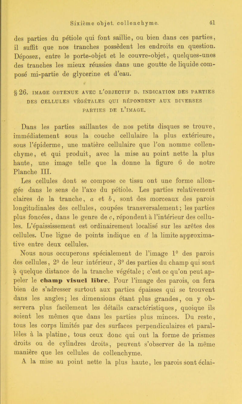 des parties du pétiole qui font saillie, ou bien dans ces parties, il suffit que nos tranches possèdent les endroits en question. Déposez, entre le porte-objet et le couvre-objet, quelques-unes des tranches les mieux réussies dans une goutte de liquide com- posé mi-partie de glycérine et d’eau. § 26. IMAGE OBTENUE AVEC L’OBJECTIF D. INDICATION DES PARTIES DES CELLULES VÉGÉTALES QUI RÉPONDENT AUX DIVERSES PARTIES DE L’IMAGE. Dans les parties saillantes de nos petits disques se trouve, immédiatement sous la couche cellulaire la plus extérieure, sous l’épiderme, une matière cellulaire que l’on nomme collen- chyme, et qui produit, avec la mise au point nette la plus haute, une image telle que la donne la figure 6 de notre Planche III. Les cellules dont se compose ce tissu ont une forme allon- gée dans le sens de l’axe du pétiole. Les parties relativement claires de la tranche, a et b, sont des morceaux des parois longitudinales des cellules, coupées transversalement ; les parties plus foncées, dans le genre de c, répondent à l’intérieur des cellu- les. L’épaississement est ordinairement localisé sur les arêtes des cellules. Une ligne de points indique en d la limite approxima- tive entre deux cellules. Nous nous occuperons spécialement de l’image 1° des parois des cellules, 2° de leur intérieur, 3° des parties du champ qui sont à quelque distance de la tranche végétale ; c’est ce qu’on peut ap- peler le champ visuel libre. Pour l’image des parois, on fera bien de s’adresser surtout aux parties épaisses qui se trouvent dans les angles ; les dimensions étant plus grandes, on y ob- servera plus facilement les détails caractéristiques, quoique ils soient les mêmes que dans les parties plus minces. Du reste, tous les corps limités par des surfaces perpendiculaires et paral- lèles à la platine, tous ceux donc qui ont la forme de prismes droits ou de cylindres droits, peuvent s’observer de la même manière que les cellules de collenehyme. A la mise au point nette la plus haute, les parois sont éclai-