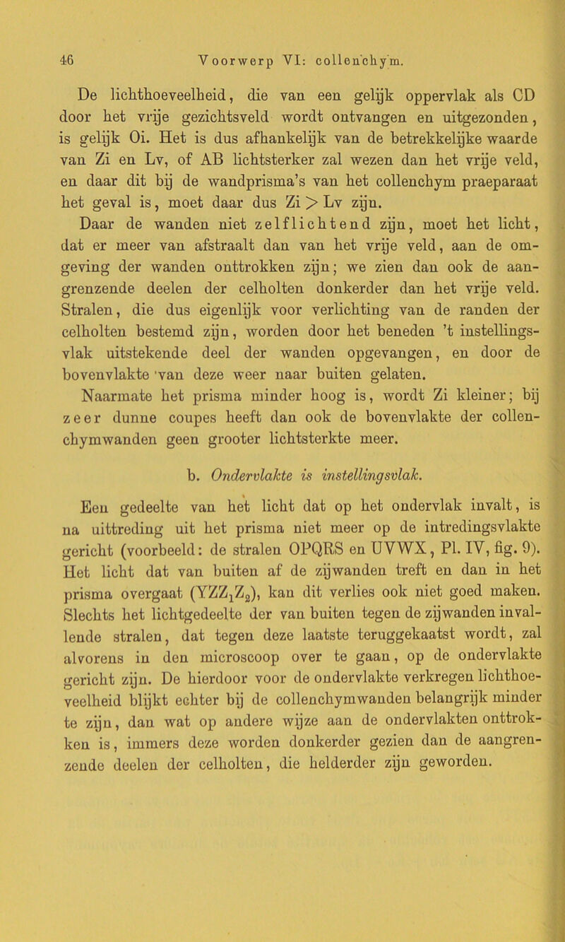 De bcbtboeveelbeid, die van een gelÿk oppervlak als CD door ket vrÿe gezicbtsveld wordt ontvangen en uitgezonden, is gelÿk Oi. Het is dus afhankelÿk van de betrekkelÿke waarde van Zi en Lv, of AB liehtsterker zal wezen dan liet vrÿe veld, en daar dit bÿ de wandprisma’s van het collencbym praeparaat bet geval is, moet daar dus Zi > Lv zÿu. Daar de wanden niet zelflicbtend zÿn, moet bet licbt, dat er meer van afstraalt dan van bet vrÿe veld, aan de om- geving der wanden onttrokken zÿn ; we zien dan ook de aan- grenzende deelen der celbolten donkerder dan bet vrÿe veld. Stralen, die dus eigenlÿk voor verlicbting van de randen der celbolten bestemd zÿn, worden door bet beneden ’t instellings- vlak uitstelcende deel der wanden opgevangen, en door de bovenvlakte 'van deze weer naar buiten gelaten. Naarmate bet prisrna minder boog is, wordt Zi kleiner; bij zeer dunne coupes beeft dan ook de bovenvlakte der collen- cbymwanden geen grooter licbtsterkte meer. b. Ondervlakte is instellingsvlaJc. Een gedeelte van bet licbt dat op bet ondervlak invalt, is na uittreding uit bet prisrna niet meer op de intredingsvlakte gericbt (voorbeeld: de stralen OPQRS en UYWX, PI. IV, fig. 9). Het licbt dat van buiten af de zÿwanden treft en dan in bet prisrna overgaat (YZZ^g), kau dit verbes ook niet goed maken. Slecbts bet licbtgedeelte der van buiten tegen de zÿwanden inval- lende stralen, dat tegen deze laatste teruggekaatst wordt, zal alvorens in den microscoop over te gaan, op de ondervlakte gericbt zÿn. De bierdoor voor de ondervlakte verkregen licbtboe- veelbeid blÿkt ecbter bÿ de collencbymwanden belangrÿk minder te zÿu, dan wat op andere wÿze aan de ondervlakten onttrok- ken is, immers deze worden donkerder gezien dan de aangren- zende deelen der celbolten, die belderder zÿn geworden.