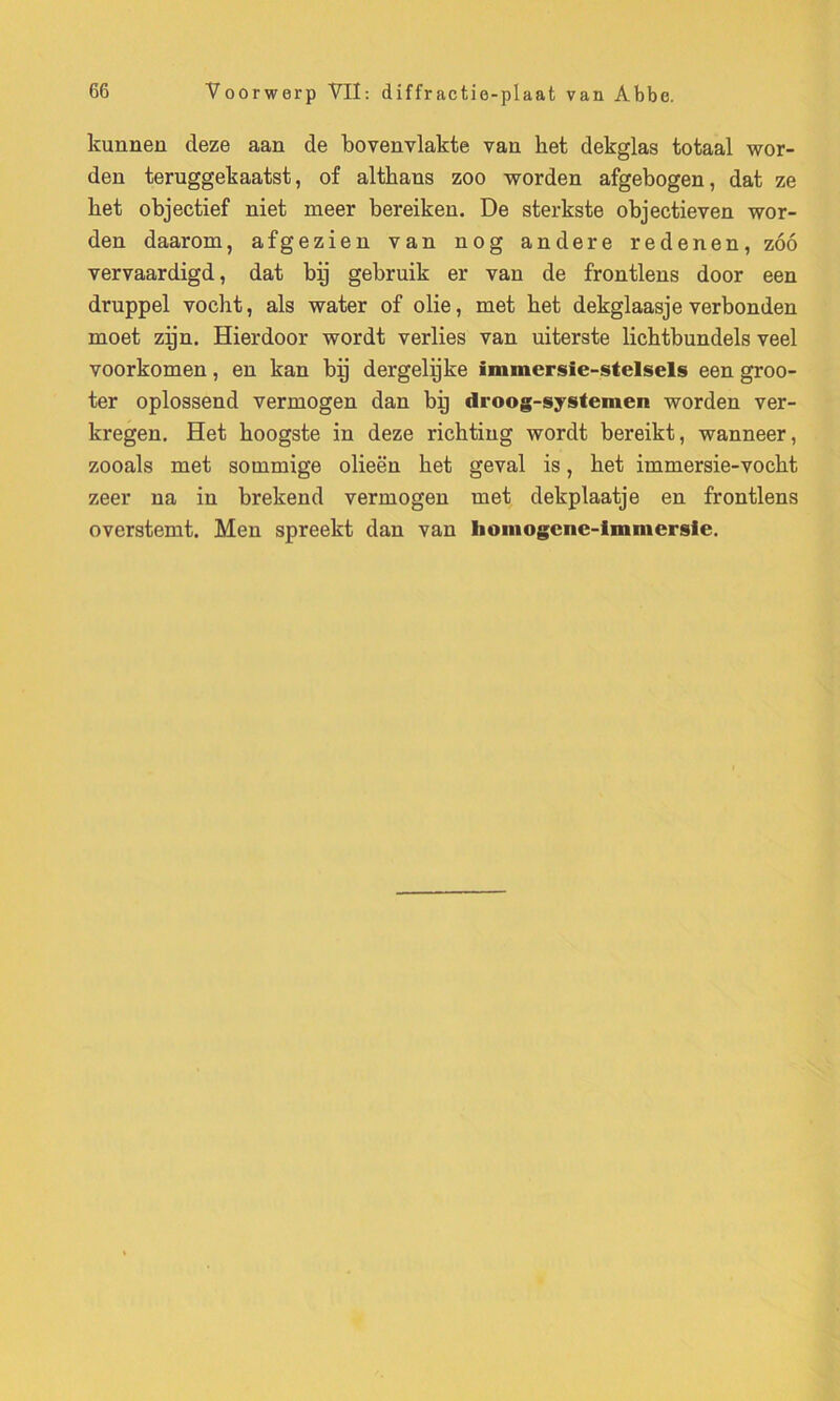 kunnen deze aan de bovenvlakte vau ket dekglas totaal wor- den teruggekaatst, of altkans zoo worden afgebogen, dat ze het objectief niet meer bereiken. De sterkste objectieven wor- den daarom, afgezieu van nog andere redenen, zoo vervaardigd, dat bp gebruik er van de frontlens door een druppel vocht, als water of olie, met bet dekglaasje verbonden moet zijn. Hierdoor wordt verlies van uiterste lichtbundels veel voorkomen, en kan bp dergelijke inunersîe-stelsels een groo- ter oplossend vermogen dan bp droog-systemen worden ver- kregen. Het hoogste in deze ricbting wordt bereikt, wanneer, zooals met sommige olieën het geval is, het immersie-vocht zeer na in brekend vermogen met dekplaatje en frontlens overstemt. Men spreekt dan van Iioniogene-imniersle.