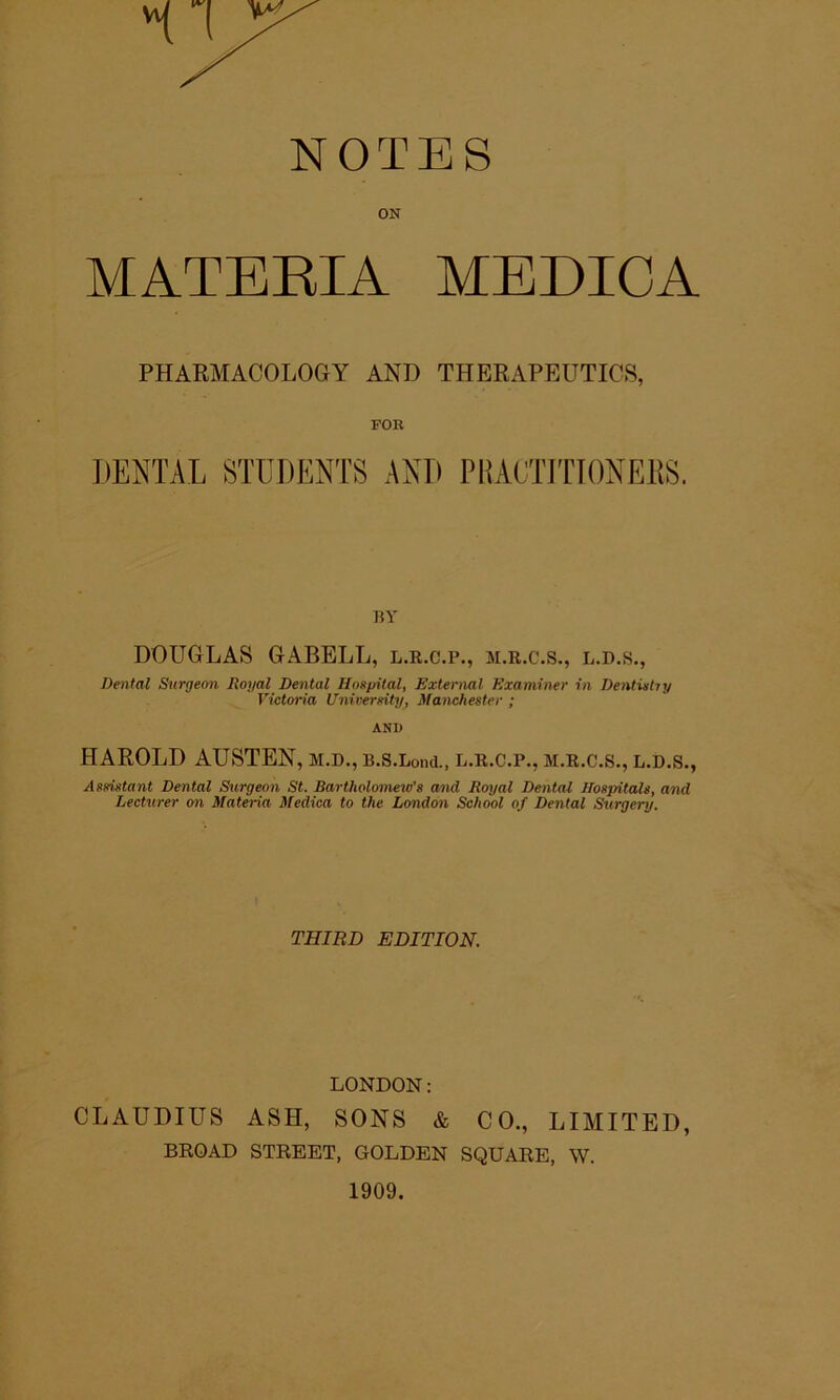 NOTES ON MATERIA MEDICA PHARMACOLOGY AND THERAPEUTICS, FOR DENTAL STUDENTS AND PHACTITIONEES. fSY DOUGLAS GABELL, l.r.c.p., m.r.c.s., l.d.s., Dental Surgeon Itoyal Dental Hoxf/ital, External Examiner in DentUtiy Victoria Univereity, Manchester ; AND HAROLD AUSTEN, m.d., B.s.Lond., l.r.c.p., m.r.c.s., l.d.s., Assistant Dental Surgeon St. Bartholomew's and Royal Dental Hospitals, and Lecturer on Materia Medica to the London School of Dental Surgery. THIRD EDITION. LONDON: CLAUDIUS ASH, SONS & CO., LIMITED, BROAD STREET, GOLDEN SQUARE, W. 1909.