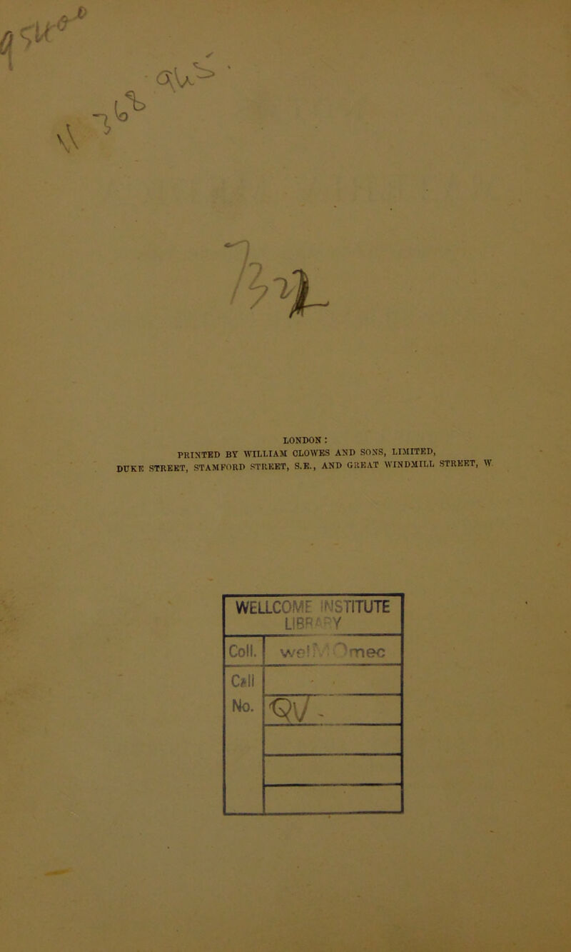 ✓ LONDON: PRINTED BY WILLIAM CLOWES AND SONS, LIMITED, DUKE STREET, STAMFORD STREET, S.E., AND GREAT WINDMILL STREET, W WEaCOME INSTITUTE LlBRf-Y Coll. w€?!^' — mec Cell No. ' . ^\J-