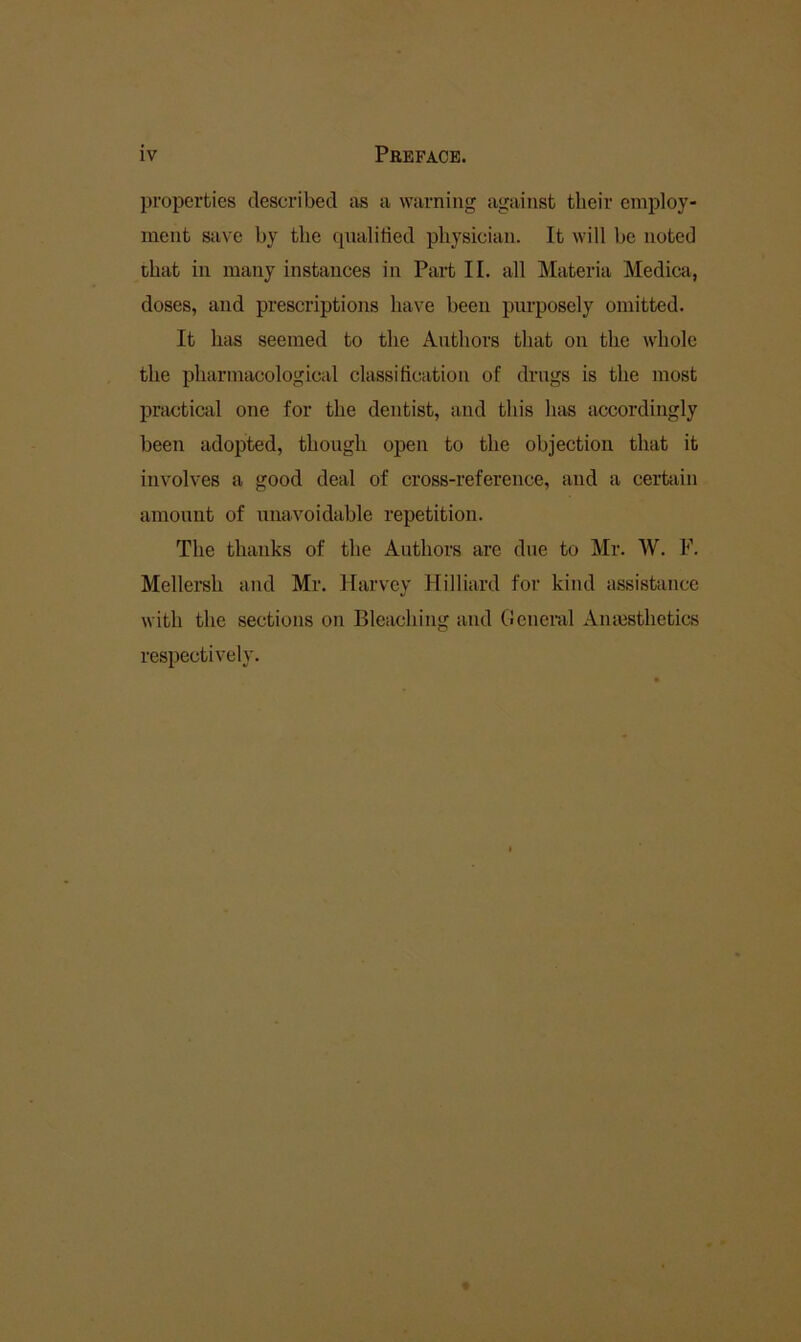 properties described as a warning against their employ- ment Stive by the qnalitied physician. It will be noted that in many instances in Part II. all Materia Medica, doses, and prescriptions have been purposely omitted. It liiis seemed to the Authors that on the whole the pharmacological classification of drags is the most practical one for the dentist, and this has accordingly been adopted, though open to the objection that it involves a good deal of cross-reference, and a certain amount of unavoidable repetition. The thanks of the Authors are due to Mr. W. F. Mellersh and Mr. Harvey Hilliard for kind assistance with the sections on Bleaching and General Amesthetics respectively.