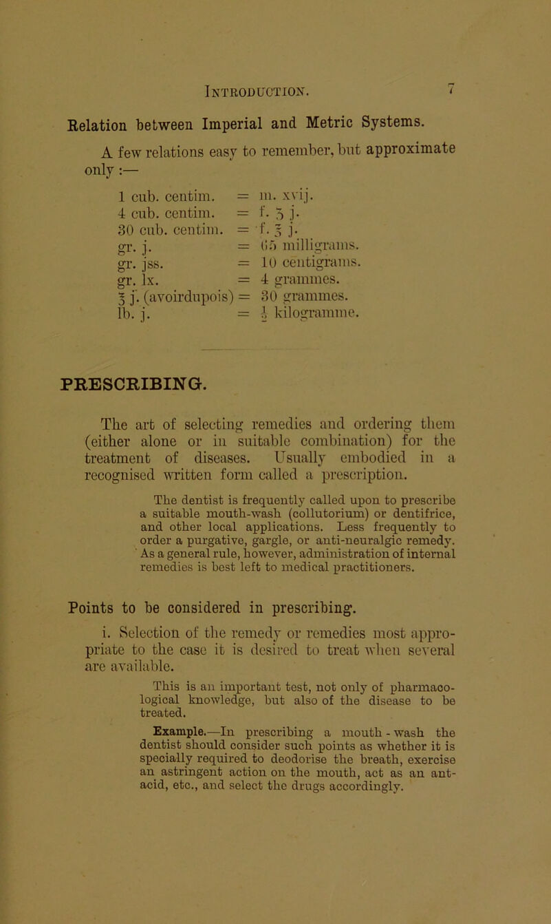 Relation between Imperial and Metric Systems. A few relations easy to remember, but approximate only 1 cub. centim. = m. xvij. 4 cub. centim. = f. 5 j. 30 cub. centim. = f. 3 j. gr. j. - Of) milligrams, gr. i'ss. = 10 centigrams, gr. ix. = 4 grammes. 5 j'. (avoirdupois) = 30 grammes, lb. j. = A kilogramme. PRESCRIBING. The art of selecting remedies and ordering them (either alone or in suitable combination) for the treatment of diseases. Usually embodied in a recognised wTitten form called a prescription. The dentist is frequently called upon to prescribe a suitable mouth-wash (collutorium) or dentifrice, and other local applications. Less frequently to order a purgative, gargle, or anti-neuralgic remedy. ' As a general rule, liowever, administration of internal remedies is best left to medical practitioners. Points to be considered in prescribing. i. Selection of the remedy or remedies most appro- priate to the case it is desired to treat when several are available. This is an important tost, not only of pharmaco- logical knowledge, but also of the disease to be treated. Example.—In prescribing a mouth - wash the dentist should consider such points as whether it is specially required to deodorise the breath, exercise an astringent action on the mouth, act as an ant- acid, etc., and select the drugs accordingly.
