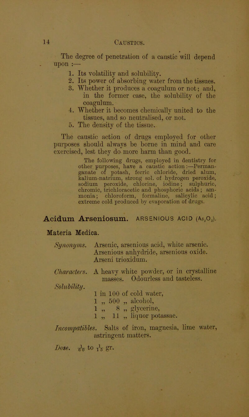 The degree of penetration of a caustic will depend upon :— 1. Its volatility and solubility. 2. Its power of absorbing water from the tissues. 3. Whether it produces a coagulum or not; and, in the former case, the solubility of the coagulum. 4. Whether it becomes chemically united to the tissues, and so neutralised, or not. 5. The density of the tissue. The caustic action of drugs employed for other purposes should always be borue in mind and care exercised, lest they do more harm than good. The following drugs, employed in dentistry for other purposes, have a caustic action;—Perman- ganate of potash, ferric chloride, dried alum, kalium-natrium, strong sol. of hydrogen peroxide, sodium peroxide, chlorine, iodine; sulphuric, chromic, trichloracetic and phosphoric acids; am- monia ; chloroform, formaline, salicylic acid; extreme cold produced by evaporation of drugs. Acidum Arseniosum. arsenious acid (As.Oj). Materia Medica. Synonyms. Arsenic, arsenious acid, white arsenic. Arsenious anhydride, arsenious oxide. Arseni trioxidum. Characters. A heavy white powder, or in crystalline masses. Odourless and tasteless. Solubility. 1 in 100 of cold water, 1 „ 500 „ alcohol, 1 „ 8 „ glycerine, 1 „ 11 „ li(]uor potassae. Tncompatihles. Salts of iron, magnesia, lime water, astringent matters. Dose, to iV