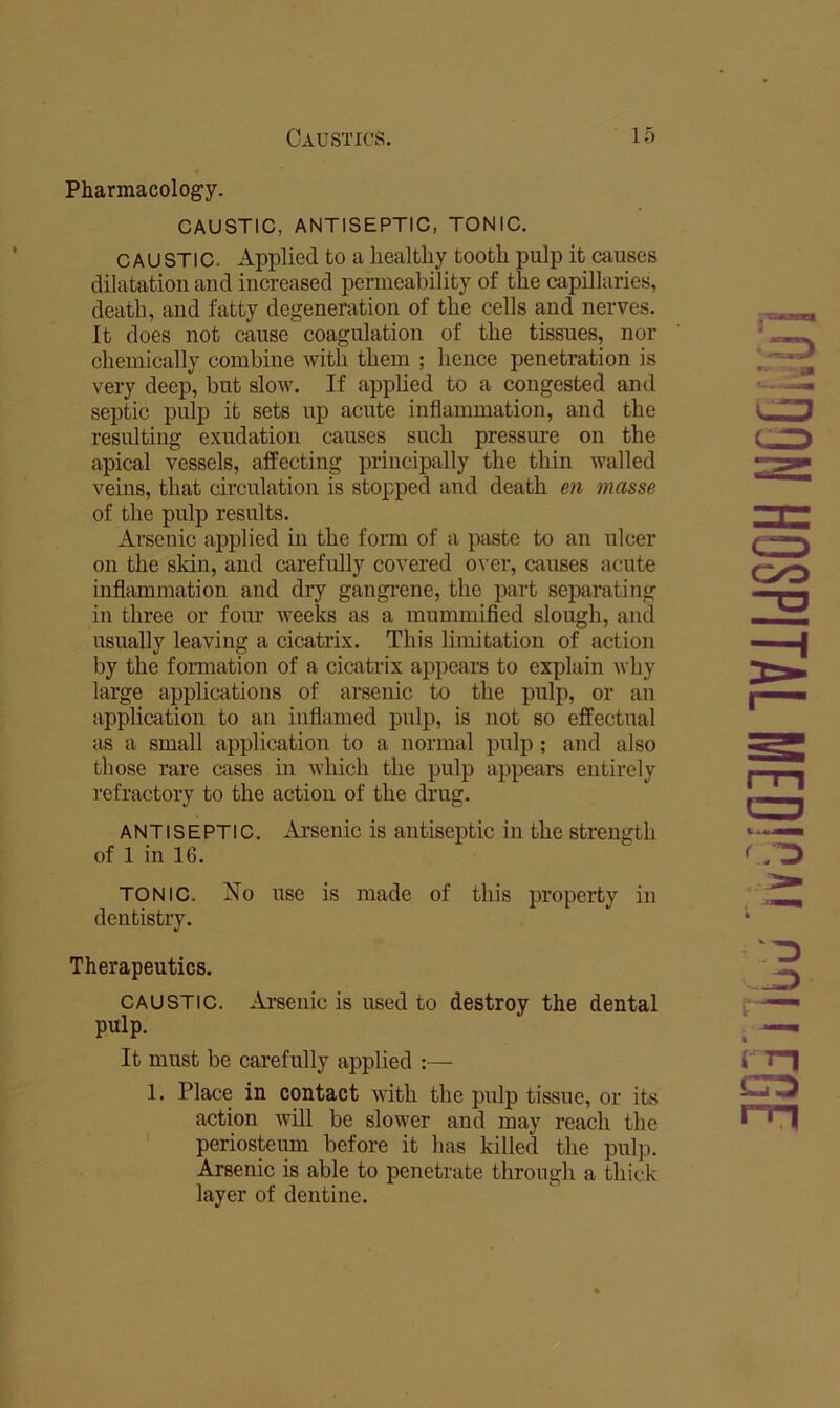 Pharmacology. CAUSTIC, ANTISEPTIC. TONIC. CAUSTIC. Applied to a healthy tooth pulp it causes dilatation and increased permeability of the capillaries, death, and fatty degeneration of the cells and nerves. It does not cause coagulation of the tissues, nor chemically combine with them ; hence penetration is very deep, but slow. If applied to a congested and septic pulp it sets up acute inflammation, and the resulting exudation causes such pressure on the apical vessels, affecting principally the thin walled veins, that circulation is stopped and death en masse of the pulp results. Arsenic applied in the form of a paste to an ulcer on the skin, and carefully covered over, causes acute inflammation and dry gangi-ene, the part separating ill three or four weeks as a mummified slough, and usually leaving a cicatrix. This limitation of action by the fonnation of a cicatrix appears to explain why large applications of arsenic to the pulp, or an application to an inflamed pulp, is not so effectual as a small application to a normal pulp ; and also those rare cases in which the pulp appears entirely refractory to the action of the drug. ANTISEPTIC. Ai’senic is antiseptic in the strength of 1 in 16. TONIC. No use is made of this property in dentistry. Therapeutics. CAUSTIC. Arsenic is used to destroy the dental pulp. It must be carefully applied :— 1. Place in contact with the pulp tissue, or its action will be slower and may reach the periosteum before it has killed the pulp. Arsenic is able to penetrate through a thick- layer of dentine. JD rn