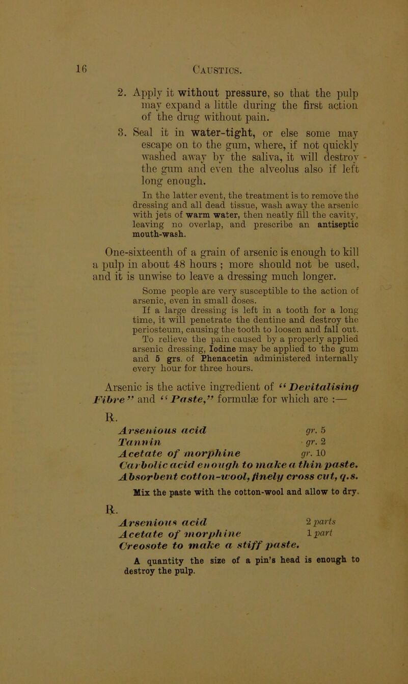 2. Apply it without pressure, so that the pulp may expand a little during the first action of the drug without pain. 3. Seal it in water-tight, or else some may escape on to the gum, where, if not quickly washed away by the saliva, it will destroy - the gum and even the alveolus also if left long enough. In the latter event, the treatment is to remove the dressing and all dead tissue, wash away the arsenic with jets of warm water, then neatly fill the cavity, leaving no overlap, and prescribe an antiseptic mouth-wash. One-sixteenth of a grain of arsenic is enough to kill a pulp in about 48 hours ; more should not be used, and it is unvise to leave a dressing much longer. Some people are very susceptible to the action of arsenic, even in small doses. If a large dressing is left in a tooth for a long time, it will penetrate the dentine and destroy the periosteum, causing the tooth to loosen and fall out. To relieve the pain caused by a properly applied arsenic dressing, Iodine may be applied to the gum and 5 grs. of Phenacetin administered internally every hour for three hours. Arsenic is the active ingredient of “Devitalising Fibre” and “Paste,” formulae for which are :— H. (Jarholic acid enough to makea thinjxtste. Absorbent cotton-wool, finely cross cut, q.s. Mix the paste with the cotton-wool and allow to dry. Oreosote to make a stiff paste. A quantity the size of a pin’s head is enough to destroy the pulp. Arseuious acid Tannin Acetate of morphine gr. 5 gr. 2 gr. 10 li. Arsenious acid Acetate of morphine 2 jtarls 1 part