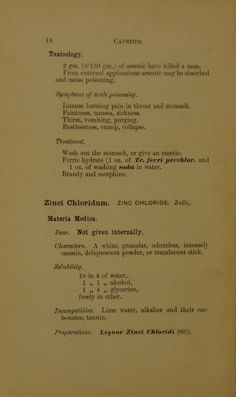 Toxicology. 2 grs. (O-180 gm.) of arsenic have killed a man. From external applications arsenic may be absorbed and cause poisoning. Symptoms of acute poisoning. Intense bmiiing pain in throat and stomach. Faintness, nausea, sickness. Thirst, vomiting, purging. Restlessness, cramp, collapse. Treatment. Wash out the stomach, or give an emetic. Ferric hydrate (1 oz. of Tr. ferri perchlor. and 1 oz. of washing soda in water. Brandy and morphine. Zinci Chloridum. zinc chloride. ZnCL. Materia Medica. Dose. Not given internally. Characters. A white, granular, odourless, intensely caustic, delicpiescent powder, or translucent stick. Solubility. 10 in 4 of water, 1 „ 1 „ alcohol, 1 „ 4 „ glycerine, freely in ether. Tncompatibles. Lime water, alkalies and their car- bonates, tannin. /‘reparations. Liquor Zinci Chloridi (80%).