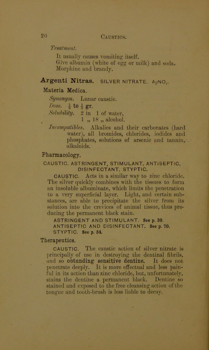 Treatment. It usually causes vomiting itself. Give albumin (white of egg or milk) and soda. Morphine and brandy. Argenti Nitras. silver nitrate, ^guo,. Materia Medica. Synonym. Lunar caustic. Dose. ^ to ^ gr. Solubility. 2 in 1 of water, 1 „ 18 „ alcohol. IncomiMtibles. Alkalies and their carbonates (hard water), all bromides, chlorides, iodides and phosphates, solutions of arsenic and tannin, alkaloids. Pharmacology. CAUSTIC. ASTRINGENT, STIMULANT, ANTISEPTIC, DISINFECTANT, STYPTIC. CAUSTIC. Acts in a similar way to zinc chloride. The silver qiiickly combines with the tissues to form an insoluble albuminate, which limits the penetration to a very superficial layer. Light, and certain sub- stances, are able to precipitate the silver from its solution into the crevices of animal tissue, thus pro- ducing the permanent black stain. ASTRINGENT AND STIMULANT. See p. 39. ANTISEPTIC AND DISINFECTANT. See p. 70. STYPTIC. See p. 54. Therapeutics. CAUSTIC. The caustic action of silver nitrate is ju'incipally of use in destroying the dentinal fibrils, and so obtunding sensitive dentine. It does not })onetrate deeply. It is more effectual and less pain- ful in its action than zinc chloride, but, unfortunately, stains the dentine a permanent black. Dentine so stained and exposed to the free cleansing action of the tongue and tooth-brush is less liable to decay.