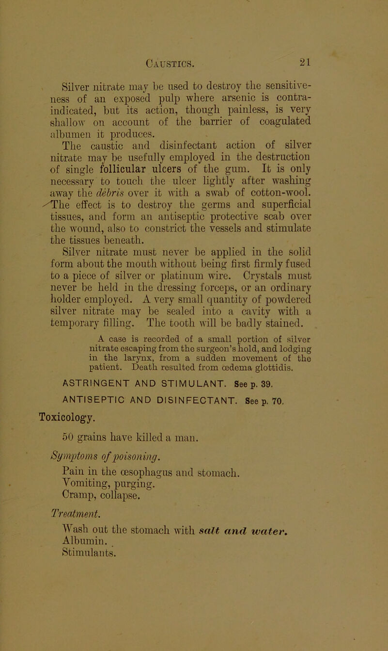 iSilver nifci’cite may be used to destroy the sensitive- ness of an exposed pulp where arsenic is contra- indicated, but its action, though painless, is very shallow on account of the barrier of coagulated albumen it produces. The caustic and disinfectant action of silver nitrate may be usefully employed in the destruction of single follicular ulcers of the gum. It is only necessary to touch the ulcer lightly after washing away the debris over it with a swab of cotton-wool. /The effect is to destroy the germs and superficial tissues, and form an antiseptic protective scab over the wound, also to constrict the vessels and stimulate the tissues beneath. Silver nitrate must never be applied in the solid form about the mouth without bemg first firmly fused to a piece of silver or platinum wire. Crystals must never be held in the dressing forceps, or an ordinary holder employed. A very small quantity of powdered silver nitrate may be sealed into a cavity with a temporary filling. The tooth will be badly stained. A case is recorded of a small portion of silver nitrate escaping from the surgeon’s hold, and lodging in the larynx, from a sudden movement of the patient. Death resulted from oedema glottidis. ASTRINGENT AND STIMULANT. See p. 39. ANTISEPTIC AND DISINFECTANT. See p. 70. Toxicology. 50 grains have killed a man. Symptoms of poisoning. Pain in the oesophagus and stomach. Vomiting, purging. Cramp, collapse. Treatment. Wash out the stomach with salt and water. Albumin.